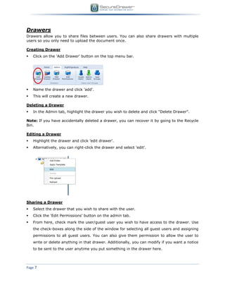 Page 7
Drawers
Drawers allow you to share files between users. You can also share drawers with multiple
users so you only need to upload the document once.
Creating Drawer
 Click on the 'Add Drawer' button on the top menu bar.
 Name the drawer and click 'add'.
 This will create a new drawer.
Deleting a Drawer
 In the Admin tab, highlight the drawer you wish to delete and click “Delete Drawer”.
Note: If you have accidentally deleted a drawer, you can recover it by going to the Recycle
Bin.
Editing a Drawer
 Highlight the drawer and click 'edit drawer'.
 Alternatively, you can right-click the drawer and select 'edit'.
Sharing a Drawer
 Select the drawer that you wish to share with the user.
 Click the 'Edit Permissions' button on the admin tab.
 From here, check mark the user/guest user you wish to have access to the drawer. Use
the check-boxes along the side of the window for selecting all guest users and assigning
permissions to all guest users. You can also give them permission to allow the user to
write or delete anything in that drawer. Additionally, you can modify if you want a notice
to be sent to the user anytime you put something in the drawer here.
 
