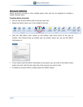 Page 9
Account Admins
Admin accounts are able to view multiple guest users and can be assigned to manage a
subset of guest users.
Creating Admin Accounts
 Click on the Account Admins tab on the top menu bar.
 Select the Admin Users icon in the middle of the bar.
 Click the 'Add Admin User' button on the bottom right hand corner of the pop up
window. This should bring up another pop up window where you can put the Admin
information in.
 If you need to edit the Admin information at any point, you can click on the Admin Users
button and click 'edit' the the right side of the account you wish to edit.
 To delete an Account Admin, simply select the 'delete' button.
 