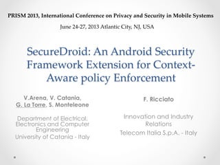 SecureDroid:  An  Android  Security  
Framework  Extension  for  Context-­‐‑
Aware  policy  Enforcement	
V.Arena, V. Catania,
G. La Torre, S. Monteleone
Department of Electrical,
Electronics and Computer
Engineering
University of Catania - Italy
PRISM  2013,  International  Conference  on  Privacy  and  Security  in  Mobile  Systems	
June  24-­‐‑27,  2013  Atlantic  City,  NJ,  USA	
	
F. Ricciato
Innovation and Industry
Relations
Telecom Italia S.p.A. - Italy
 