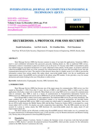 Proceedings of the International Conference on Emerging Trends in Engineering and Management (ICETEM14)
30 – 31, December 2014, Ernakulam, India
37
SECUREDSMS: A PROTOCOL FOR SMS SECURITY
Deepthi Sucheendran, Asst Prof. Arun R, Dr. S.Sasidhar Babu, Prof. P.Jayakumar
Final Year M.Tech (Cyber Security), Department of Computer Science & Engineering, SNGCE, Kerala, India
ABSTRACT
Short Message Service (SMS) has become common in many of our daily life applications. Sometimes SMS is
used to send confidential information like password, passcode, banking details etc. But in traditional SMS service,
information content is transmitted as plain text which is not at all secure. It’s because when SMS is transmitted as plain
text without using any encryption mechanisms it is easily subjected to many attacks. In this paper, we propose a protocol
called SecuredSMS which make use of the symmetric key shared between the end users thus providing secure and safe
communication between two users. The analysis of this protocol shows that it is highly secure as it is able to prevent the
information content from various attacks like replay attack, man-in-the-middle attack, over the air modification and
impersonation attack. SecuredSMS can be activated in the phone using PIN number. It also provides a way for remote
destruction and remote locking in the case if the phone is stolen or lost.
Keywords: Authentication, Cryptography, Security, SMS, Symmetric Key.
1. INTRODUCTION
Short Message Service (SMS) has become one of the major means for communication. SMS service was first
started on December 3, 1992. Even after 21 years, the use of SMS is still increasing. SMS is widely used for many
applications which play a major role in daily life. Many Banks are now using SMS service as a means for communication
with its customers. Also SMS is used as a means of communication in Transportation Information System [1],
SMSAssassin [2], SMS-based web search such as SMSFind [3], private health facilities using SMS [4] and many more.
Even though SMS is widely used in many applications, the traditional SMS service has got many drawbacks. The
major problem lies in the transmission of information content as no encryption mechanisms are provided before
transmission. In traditional SMS service, SMS is sent as plain text which makes it vulnerable to many attacks. Also over
the air (OTA) traffic between the Mobile Station (MS) and the Base Transceiver Station (BTS) is encrypted by a weak
stream cipher (A5/1 or A5/2). An attacker can easily compromise these algorithms. Thus the SMS contents are not at all
secured. It is prone to various attacks like SMS disclosure [5], man-in-the-middle attack [6], replay attack [7] and
impersonation attack [8].
The above attacks can be efficiently avoided using SecuredSMS protocol which makes use of a symmetric key
for secure transmission of information between users. It also provides a way for Remote destruction and Remote locking
[10]. The key idea of this protocol is from EasySMS [9] protocol.
1.1 Organization
This paper contains 4 sections. Section 2 contains the literature review of previous work that had provided
security to SMS. Section 3 presents the proposed protocol SecuredSMS, which provides security for the information
content in the SMS. Section 4 summarizes the work.
INTERNATIONAL JOURNAL OF COMPUTER ENGINEERING &
TECHNOLOGY (IJCET)
ISSN 0976 – 6367(Print)
ISSN 0976 – 6375(Online)
Volume 5, Issue 12, December (2014), pp. 37-41
© IAEME: www.iaeme.com/IJCET.asp
Journal Impact Factor (2014): 8.5328 (Calculated by GISI)
www.jifactor.com
IJCET
© I A E M E
 