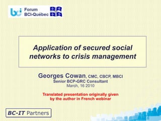 Application of secured social
       networks to crisis management

          Georges Cowan, CMC, CBCP, MBCI
                 Senior BCP-GRC Consultant
                        March, 16 2010

           Translated presentation originally given
               by the author in French webinar


BC-IT Partners
 