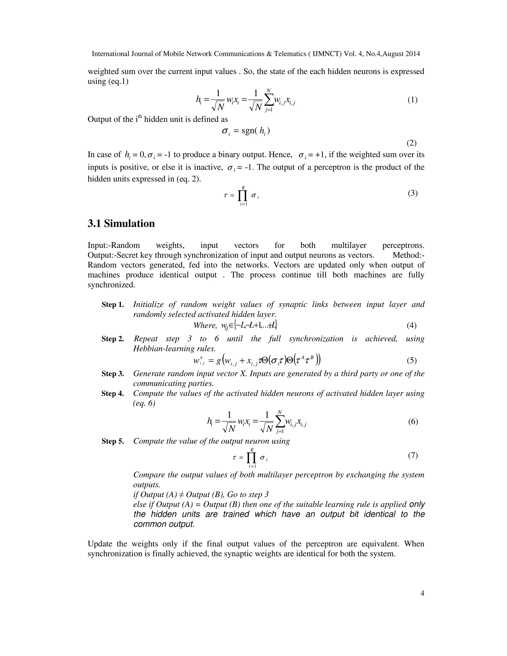 International Journal of Mobile Network Communications & Telematics ( IJMNCT) Vol. 4, No.4,August 2014 
weighted sum over the current input values . So, the state of the each hidden neurons is expressed 
using (eq.1) 
4 
= = (1) 
h w x 
i i i i j, 
i j 
N 
j 
N 
wx 
N 
1 
, 
1 1  
= 
Output of the ith hidden unit is defined as 
sgn( ) i i s = h 
(2) 
In case of i h = 0, i s = -1 to produce a binary output. Hence, i s = +1, if the weighted sum over its 
inputs is positive, or else it is inactive, i s = -1. The output of a perceptron is the product of the 
hidden units expressed in (eq. 2). 
t s (3) 
Õ= 
= 
K 
i 
i 
1 
3.1 Simulation 
Input:-Random weights, input vectors for both multilayer perceptrons. 
Output:-Secret key through synchronization of input and output neurons as vectors. Method:- 
Random vectors generated, fed into the networks. Vectors are updated only when output of 
machines produce identical output . The process continue till both machines are fully 
synchronized. 
Step 1. Initialize of random weight values of synaptic links between input layer and 
randomly selected activated hidden layer. 
Where, { } L L L wi 
j Î− ,− +1,...+, (4) 
Step 2. Repeat step 3 to 6 until the full synchronization is achieved, using 
Hebbian-learning rules. 
( ( ) ( A B )) 
i j i j i w g w x i j = + tQs t Qt t + 
, , , (5) 
Step 3. Generate random input vector X. Inputs are generated by a third party or one of the 
communicating parties. 
Step 4. Compute the values of the activated hidden neurons of activated hidden layer using 
(eq. 6) 
= = (6) 
h w x 
i i i i j, 
i j 
N 
j 
N 
wx 
N 
1 
, 
1 1  
= 
Step 5. Compute the value of the output neuron using 
t s (7) 
Õ= 
= 
K 
i 
i 
1 
Compare the output values of both multilayer perceptron by exchanging the system 
outputs. 
if Output (A)  Output (B), Go to step 3 
else if Output (A) = Output (B) then one of the suitable learning rule is applied only 
the hidden units are trained which have an output bit identical to the 
common output. 
Update the weights only if the final output values of the perceptron are equivalent. When 
synchronization is finally achieved, the synaptic weights are identical for both the system. 
 