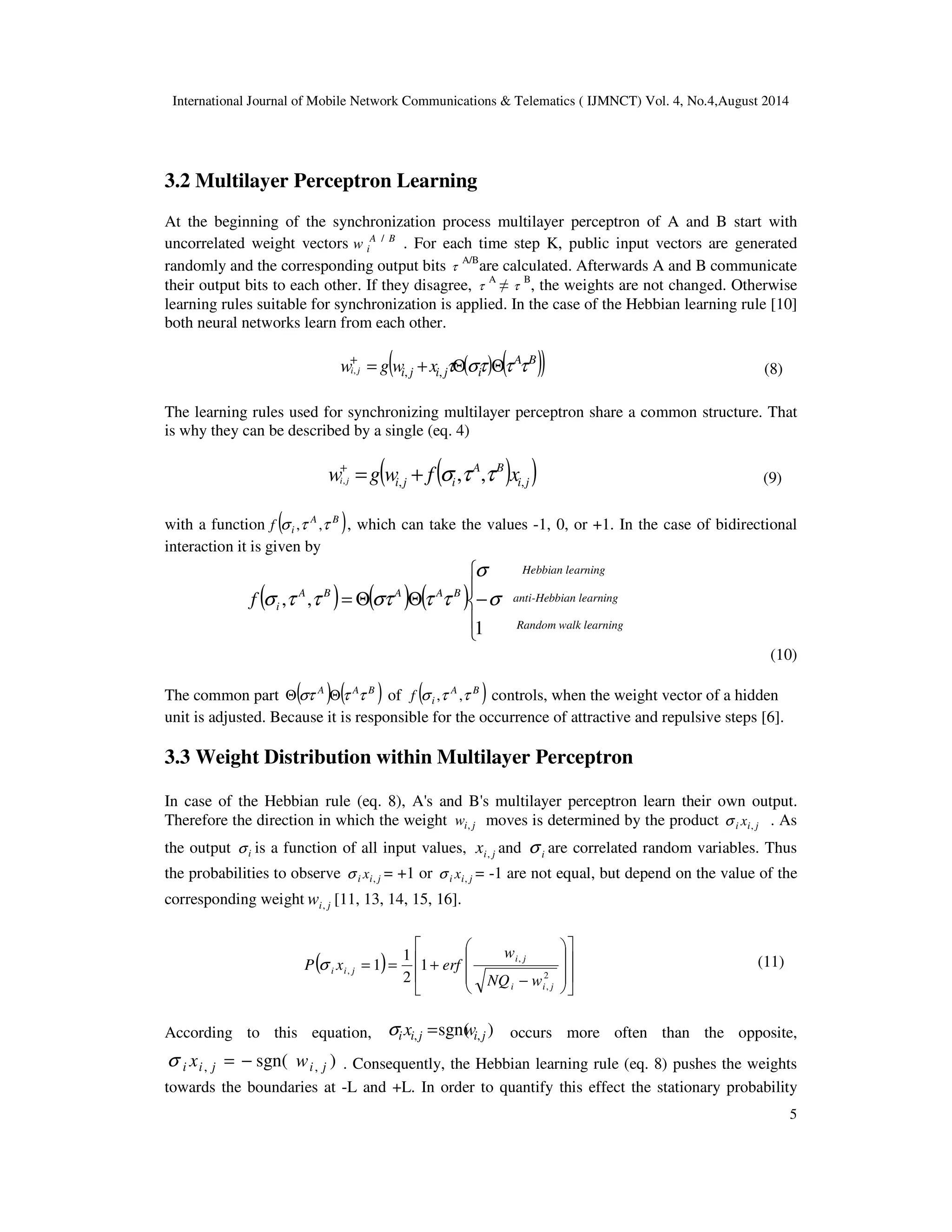 International Journal of Mobile Network Communications  Telematics ( IJMNCT) Vol. 4, No.4,August 2014 
5 
i j i w g w f x i j , , , , , = + s t t + 
Hebbian learning 
anti-Hebbian learning 
Random walk learning 
3.2 Multilayer Perceptron Learning 
At the beginning of the synchronization process multilayer perceptron of A and B start with 
uncorrelated weight vectors A B 
i w / . For each time step K, public input vectors are generated 
randomly and the corresponding output bits t 
A/Bare calculated. Afterwards A and B communicate 
their output bits to each other. If they disagree, t 
A  
t 
B, the weights are not changed. Otherwise 
learning rules suitable for synchronization is applied. In the case of the Hebbian learning rule [10] 
both neural networks learn from each other. 
( ( ) ( )) A B 
i j i j i wi j g w x = + tQst Qt t + 
, , , (8) 
The learning rules used for synchronizing multilayer perceptron share a common structure. That 
is why they can be described by a single (eq. 4) 
( ( A B 
) ) i j 
(9) 
with a function ( A B ) 
i f s ,t ,t , which can take the values -1, 0, or +1. In the case of bidirectional 
interaction it is given by 
 
s 
 
 
( ) ( ) ( ) 
, , =Q Q − 
s 
1 
s t t st t t A B A A B 
i f 
(10) 
The common part ( A ) ( A B ) Qst Qt t of ( A B ) 
i f s ,t ,t controls, when the weight vector of a hidden 
unit is adjusted. Because it is responsible for the occurrence of attractive and repulsive steps [6]. 
3.3 Weight Distribution within Multilayer Perceptron 
In case of the Hebbian rule (eq. 8), A's and B's multilayer perceptron learn their own output. 
Therefore the direction in which the weight i j w , moves is determined by the product i i j x , s . As 
the output i s is a function of all input values, i j x , and i s are correlated random variables. Thus 
the probabilities to observe i i j x , s = +1 or i i j x , s = -1 are not equal, but depend on the value of the 
corresponding weight i j w , [11, 13, 14, 15, 16]. 
 
 
 
 
1 
w 
( )   
P s x erf (11) 
 
	 	 

 
 