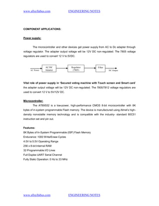 www.allsyllabus.com ENGINEERING NOTES
www.allsyllabus.com ENGINEERING NOTES
COMPONENT APPLICATIONS:
Power supply:
The microcontroller and other devices get power supply from AC to Dc adapter through
voltage regulator. The adapter output voltage will be 12V DC non-regulated. The 7805 voltage
regulators are used to convert 12 V to 5VDC.
Vital role of power supply in ‘Secured voting machine with Touch screen and Smart card’
the adapter output voltage will be 12V DC non-regulated. The 7805/7812 voltage regulators are
used to convert 12 V to 5V/12V DC.
Microcontroller:
The AT89S52 is a low-power, high-performance CMOS 8-bit microcontroller with 8K
bytes of in-system programmable Flash memory. The device is manufactured using Atmel’s high-
density nonvolatile memory technology and is compatible with the industry- standard 80C51
instruction set and pin out.
Features:
8K Bytes of In-System Programmable (ISP) Flash Memory
Endurance: 1000 Write/Erase Cycles
4.0V to 5.5V Operating Range
256 x 8-bit Internal RAM
32 Programmable I/O Lines
Full Duplex UART Serial Channel
Fully Static Operation: 0 Hz to 33 MHz
DC OutputAC Power
AC/DC
Adapter
Regulator
(7805)
Filter
 