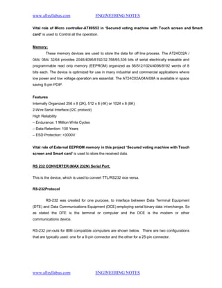 www.allsyllabus.com ENGINEERING NOTES
www.allsyllabus.com ENGINEERING NOTES
Vital role of Micro controller-AT89S52 in ‘Secured voting machine with Touch screen and Smart
card’ is used to Control all the operation.
Memory:
These memory devices are used to store the data for off line process. The AT24C02A /
04A/ 08A/ 32/64 provides 2048/4096/8192/32,768/65,536 bits of serial electrically erasable and
programmable read only memory (EEPROM) organized as 56/512/1024/4096/8192 words of 8
bits each. The device is optimized for use in many industrial and commercial applications where
low power and low voltage operation are essential. The AT24C02A/04A/08A is available in space
saving 8-pin PDIP.
Features
Internally Organized 256 x 8 (2K), 512 x 8 (4K) or 1024 x 8 (8K)
2-Wire Serial Interface (I2C protocol)
High Reliability
– Endurance: 1 Million Write Cycles
– Data Retention: 100 Years
– ESD Protection: >3000V
Vital role of External EEPROM memory in this project ‘Secured voting machine with Touch
screen and Smart card’ is used to store the received data.
RS 232 CONVERTER (MAX 232N) Serial Port:
This is the device, which is used to convert TTL/RS232 vice versa.
RS-232Protocol
RS-232 was created for one purpose, to interface between Data Terminal Equipment
(DTE) and Data Communications Equipment (DCE) employing serial binary data interchange. So
as stated the DTE is the terminal or computer and the DCE is the modem or other
communications device.
RS-232 pin-outs for IBM compatible computers are shown below. There are two configurations
that are typically used: one for a 9-pin connector and the other for a 25-pin connector.
 