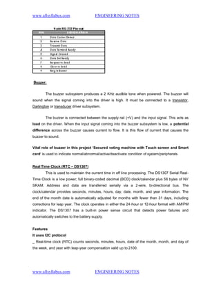 www.allsyllabus.com ENGINEERING NOTES
www.allsyllabus.com ENGINEERING NOTES
Buzzer:
The buzzer subsystem produces a 2 KHz audible tone when powered. The buzzer will
sound when the signal coming into the driver is high. It must be connected to a transistor,
Darlington or transducer driver subsystem.
The buzzer is connected between the supply rail (+V) and the input signal. This acts as
load on the driver. When the input signal coming into the buzzer subsystem is low, a potential
difference across the buzzer causes current to flow. It is this flow of current that causes the
buzzer to sound.
Vital role of buzzer in this project ‘Secured voting machine with Touch screen and Smart
card’ is used to indicate normal/abnormal/active/deactivate condition of system/peripherals.
Real Time Clock (RTC – DS1307)
This is used to maintain the current time in off line processing. The DS1307 Serial Real-
Time Clock is a low power; full binary-coded decimal (BCD) clock/calendar plus 56 bytes of NV
SRAM. Address and data are transferred serially via a 2-wire, bi-directional bus. The
clock/calendar provides seconds, minutes, hours, day, date, month, and year information. The
end of the month date is automatically adjusted for months with fewer than 31 days, including
corrections for leap year. The clock operates in either the 24-hour or 12-hour format with AM/PM
indicator. The DS1307 has a built-in power sense circuit that detects power failures and
automatically switches to the battery supply.
Features
It uses I2C protocol
_ Real-time clock (RTC) counts seconds, minutes, hours, date of the month, month, and day of
the week, and year with leap-year compensation valid up to 2100.
 