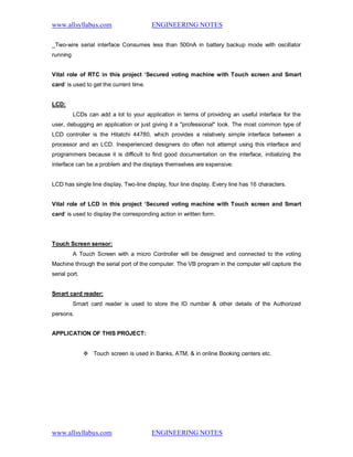 www.allsyllabus.com ENGINEERING NOTES
www.allsyllabus.com ENGINEERING NOTES
_Two-wire serial interface Consumes less than 500nA in battery backup mode with oscillator
running
Vital role of RTC in this project ‘Secured voting machine with Touch screen and Smart
card’ is used to get the current time.
LCD:
LCDs can add a lot to your application in terms of providing an useful interface for the
user, debugging an application or just giving it a "professional" look. The most common type of
LCD controller is the Hitatchi 44780, which provides a relatively simple interface between a
processor and an LCD. Inexperienced designers do often not attempt using this interface and
programmers because it is difficult to find good documentation on the interface, initializing the
interface can be a problem and the displays themselves are expensive.
LCD has single line display, Two-line display, four line display. Every line has 16 characters.
Vital role of LCD in this project ‘Secured voting machine with Touch screen and Smart
card’ is used to display the corresponding action in written form.
Touch Screen sensor:
A Touch Screen with a micro Controller will be designed and connected to the voting
Machine through the serial port of the computer. The VB program in the computer will capture the
serial port.
Smart card reader:
Smart card reader is used to store the ID number & other details of the Authorized
persons.
APPLICATION OF THIS PROJECT:
 Touch screen is used in Banks, ATM, & in online Booking centers etc.
 