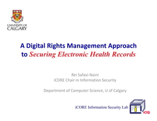 A!Digital!Rights!Management!Approach!
to!Securing El t i Health Records
t S       i Electronic H lth R    d

                     Rei!Safavi"Naini
            iCORE Chair!in!Information!Security

       Department!of!Computer!Science,!U!of!Calgary


                       iCORE Information Security Lab
 