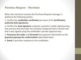 Purchase Request – Merchant
When the merchant receives the Purchase Request message, it
performs the following actions
1. Verifies the cardholder certificates by means of its Certification
authority (CA) signatures.
2. Verifies the dual signature using the customer's public signature key.
This ensures that the order has not been tampered with in transit and
that it was signed using the cardholder's private signature key.
3. Processes the order and forwards the payment information to the
payment gateway for authorization (described later).
4. Sends a purchase response to the cardholder.
 