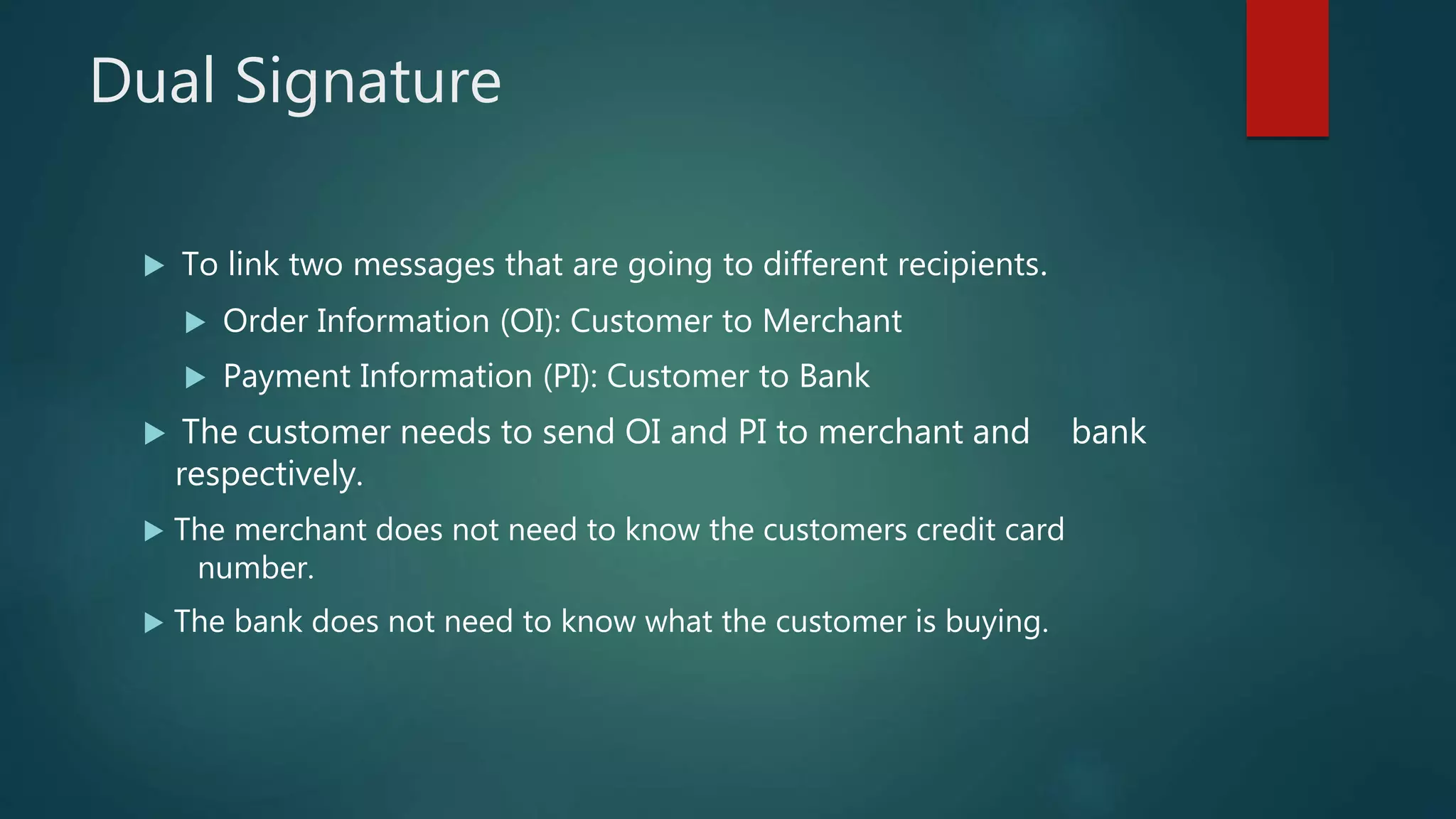 Dual Signature
 To link two messages that are going to different recipients.
 Order Information (OI): Customer to Merchant
 Payment Information (PI): Customer to Bank
 The customer needs to send OI and PI to merchant and bank
respectively.
 The merchant does not need to know the customers credit card
number.
 The bank does not need to know what the customer is buying.
 