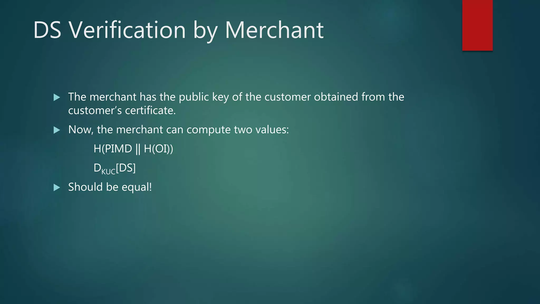 DS Verification by Merchant
 The merchant has the public key of the customer obtained from the
customer’s certificate.
 Now, the merchant can compute two values:
H(PIMD || H(OI))
DKUC[DS]
 Should be equal!
 