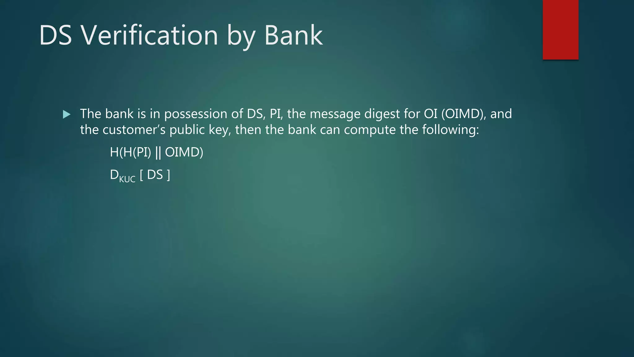 DS Verification by Bank
 The bank is in possession of DS, PI, the message digest for OI (OIMD), and
the customer’s public key, then the bank can compute the following:
H(H(PI) || OIMD)
DKUC [ DS ]
 