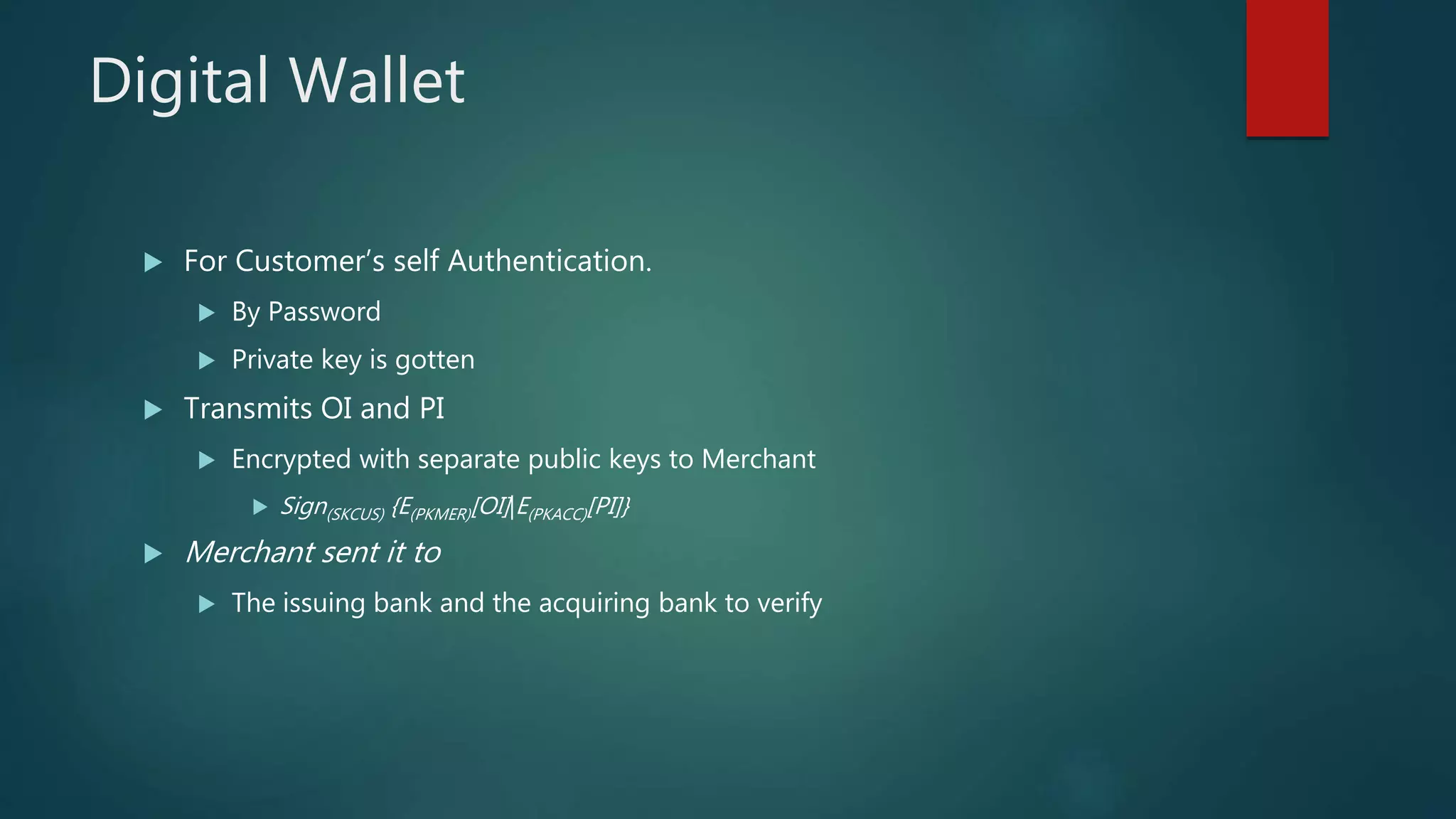 Digital Wallet
 For Customer’s self Authentication.
 By Password
 Private key is gotten
 Transmits OI and PI
 Encrypted with separate public keys to Merchant
 Sign(SKCUS) {E(PKMER)[OI]|E(PKACC)[PI]}
 Merchant sent it to
 The issuing bank and the acquiring bank to verify
 