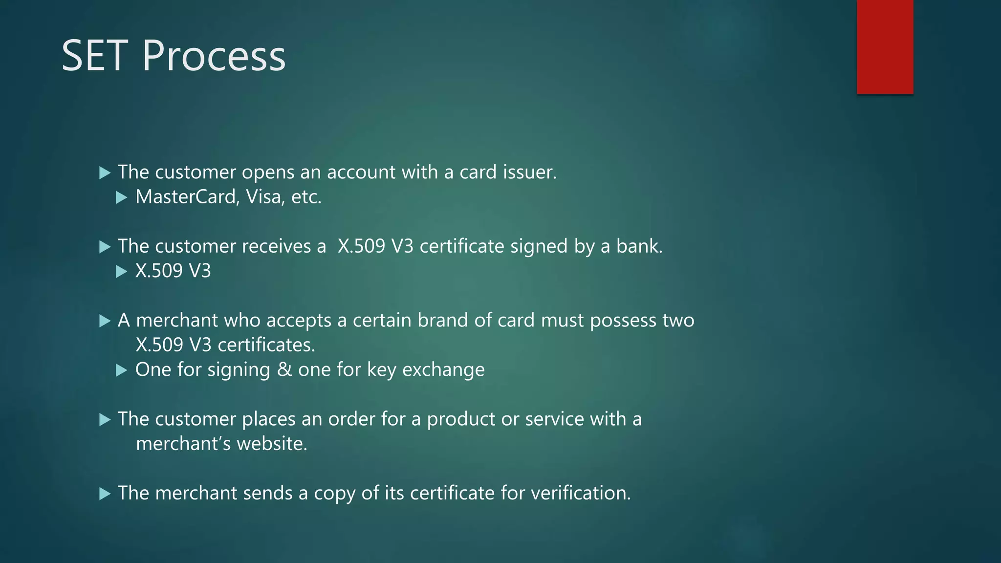 SET Process
 The customer opens an account with a card issuer.
 MasterCard, Visa, etc.
 The customer receives a X.509 V3 certificate signed by a bank.
 X.509 V3
 A merchant who accepts a certain brand of card must possess two
X.509 V3 certificates.
 One for signing & one for key exchange
 The customer places an order for a product or service with a
merchant’s website.
 The merchant sends a copy of its certificate for verification.
 