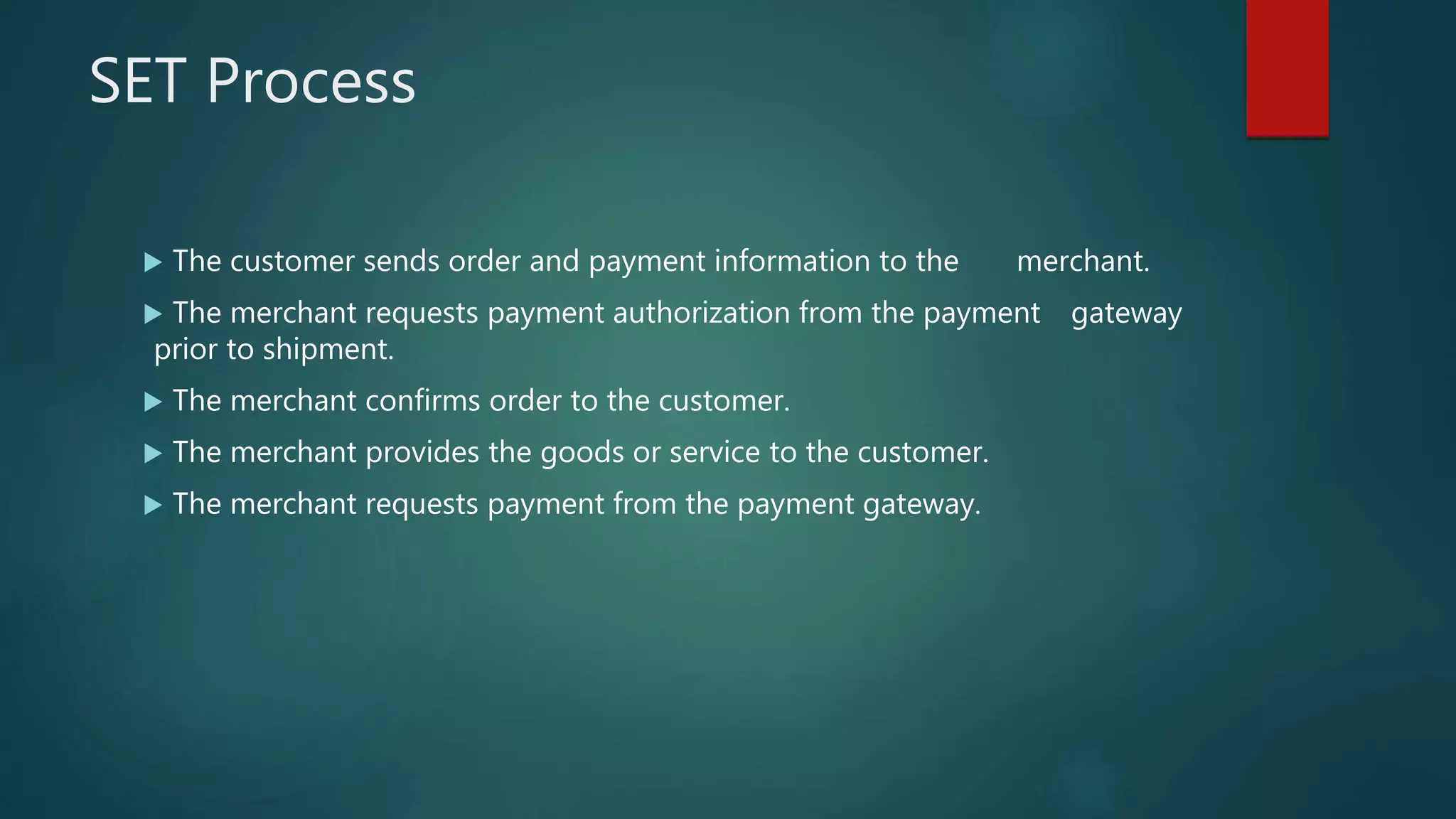 SET Process
 The customer sends order and payment information to the merchant.
 The merchant requests payment authorization from the payment gateway
prior to shipment.
 The merchant confirms order to the customer.
 The merchant provides the goods or service to the customer.
 The merchant requests payment from the payment gateway.
 
