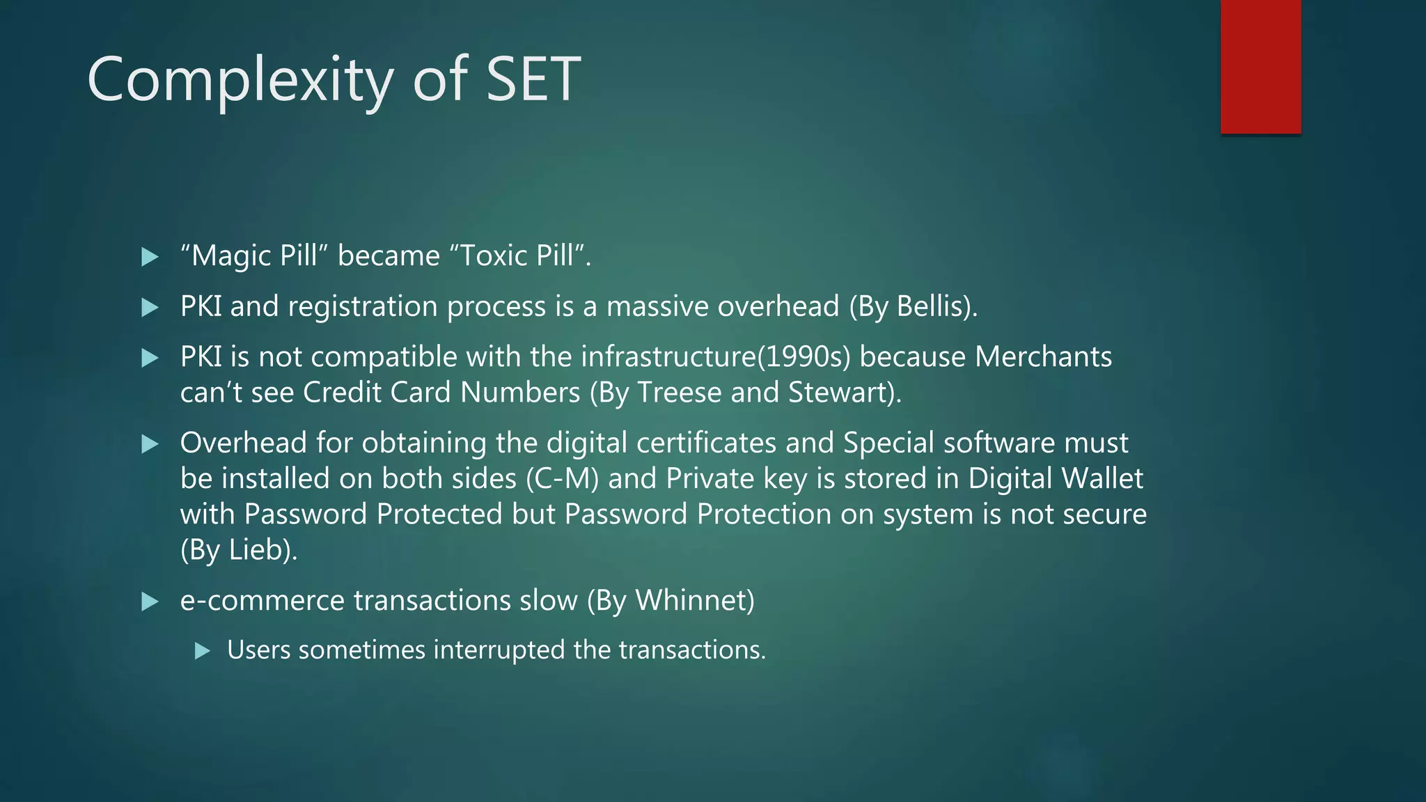 Complexity of SET
 “Magic Pill” became “Toxic Pill”.
 PKI and registration process is a massive overhead (By Bellis).
 PKI is not compatible with the infrastructure(1990s) because Merchants
can’t see Credit Card Numbers (By Treese and Stewart).
 Overhead for obtaining the digital certificates and Special software must
be installed on both sides (C-M) and Private key is stored in Digital Wallet
with Password Protected but Password Protection on system is not secure
(By Lieb).
 e-commerce transactions slow (By Whinnet)
 Users sometimes interrupted the transactions.
 