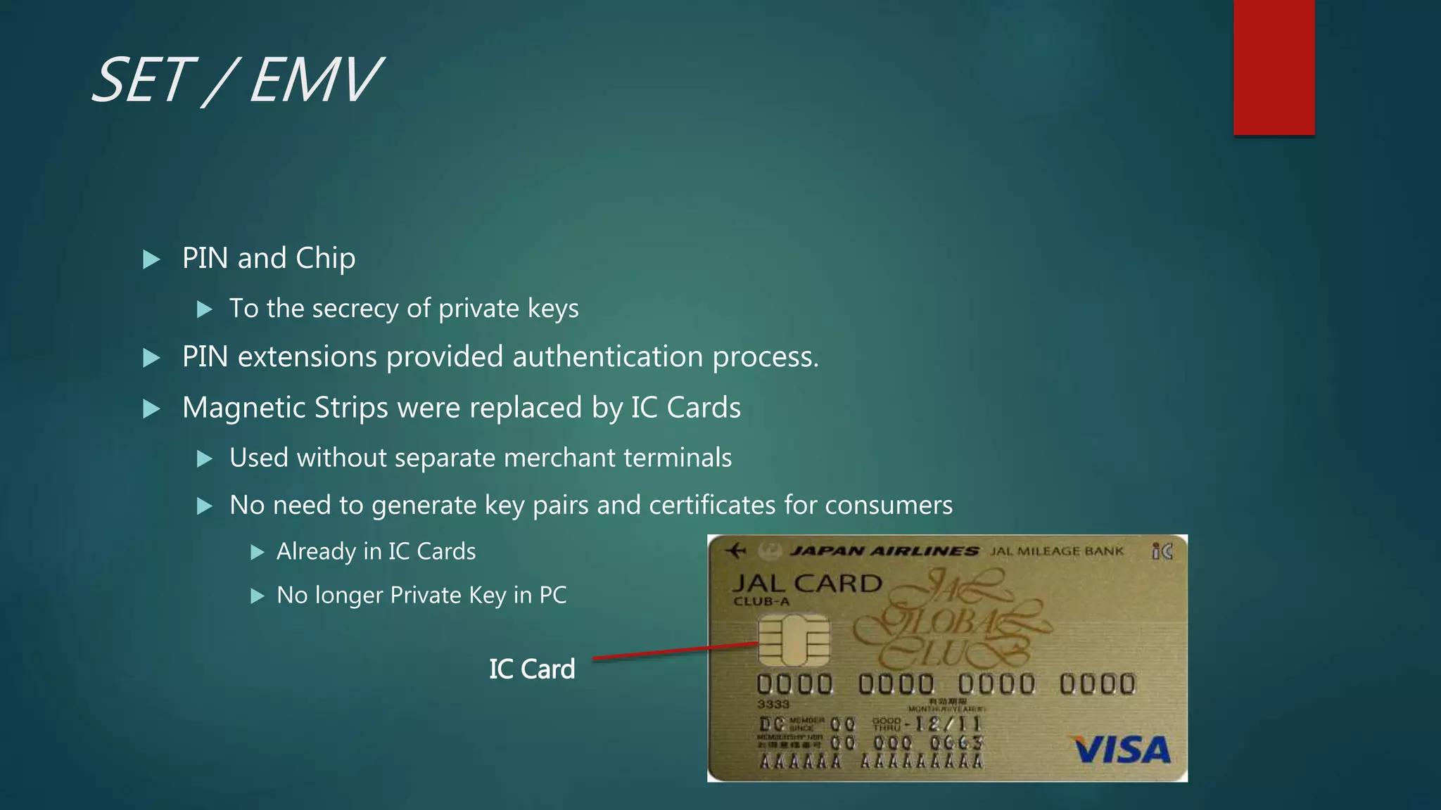 SET / EMV
 PIN and Chip
 To the secrecy of private keys
 PIN extensions provided authentication process.
 Magnetic Strips were replaced by IC Cards
 Used without separate merchant terminals
 No need to generate key pairs and certificates for consumers
 Already in IC Cards
 No longer Private Key in PC
IC Card
 