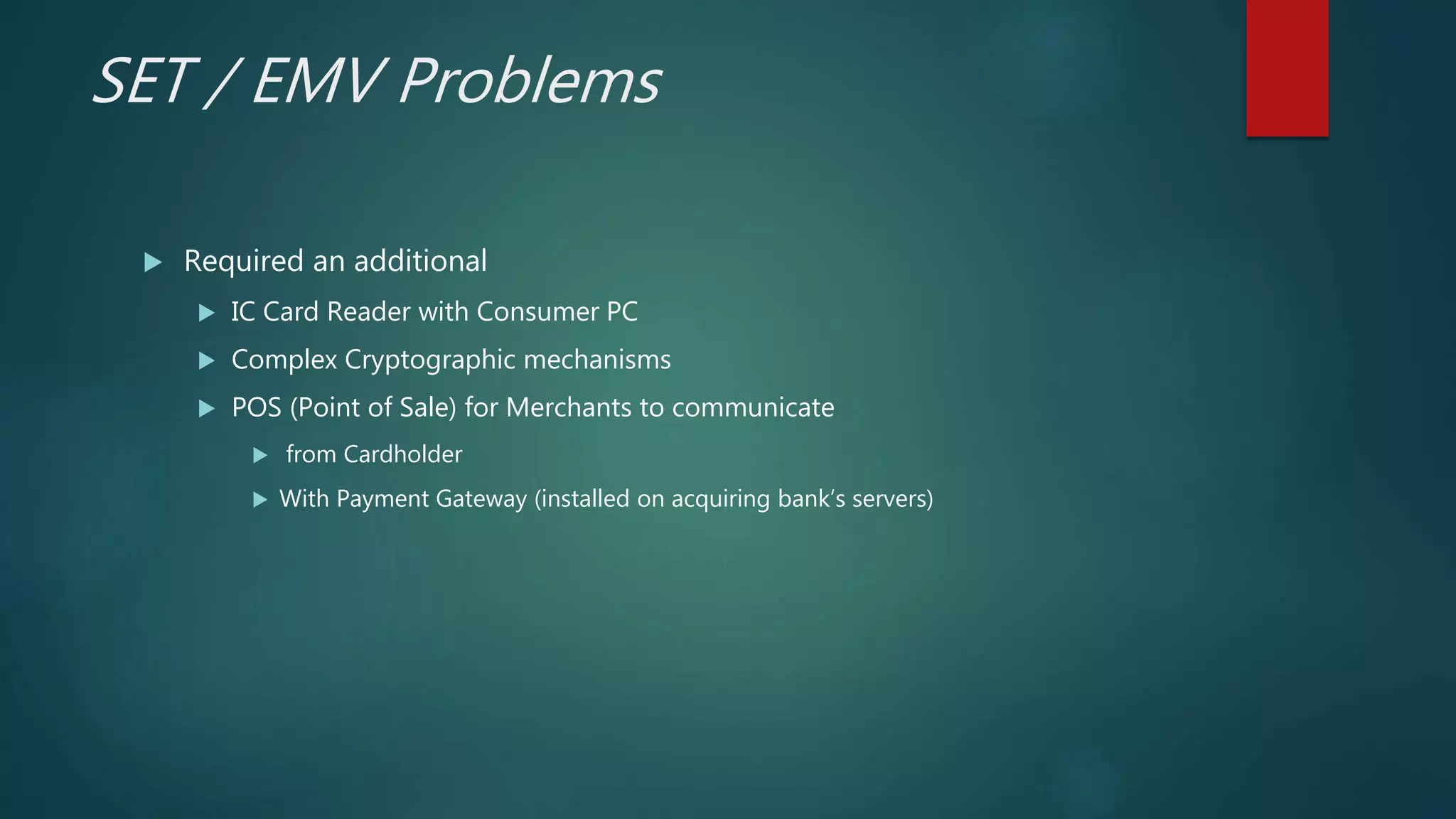 SET / EMV Problems
 Required an additional
 IC Card Reader with Consumer PC
 Complex Cryptographic mechanisms
 POS (Point of Sale) for Merchants to communicate
 from Cardholder
 With Payment Gateway (installed on acquiring bank’s servers)
 