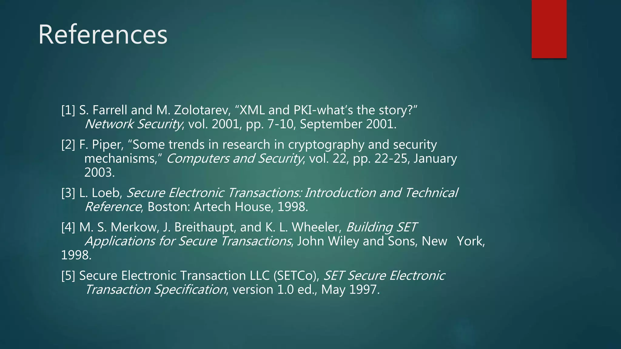 References
[1] S. Farrell and M. Zolotarev, “XML and PKI-what’s the story?”
Network Security, vol. 2001, pp. 7-10, September 2001.
[2] F. Piper, “Some trends in research in cryptography and security
mechanisms,” Computers and Security, vol. 22, pp. 22-25, January
2003.
[3] L. Loeb, Secure Electronic Transactions: Introduction and Technical
Reference, Boston: Artech House, 1998.
[4] M. S. Merkow, J. Breithaupt, and K. L. Wheeler, Building SET
Applications for Secure Transactions, John Wiley and Sons, New York,
1998.
[5] Secure Electronic Transaction LLC (SETCo), SET Secure Electronic
Transaction Specification, version 1.0 ed., May 1997.
 