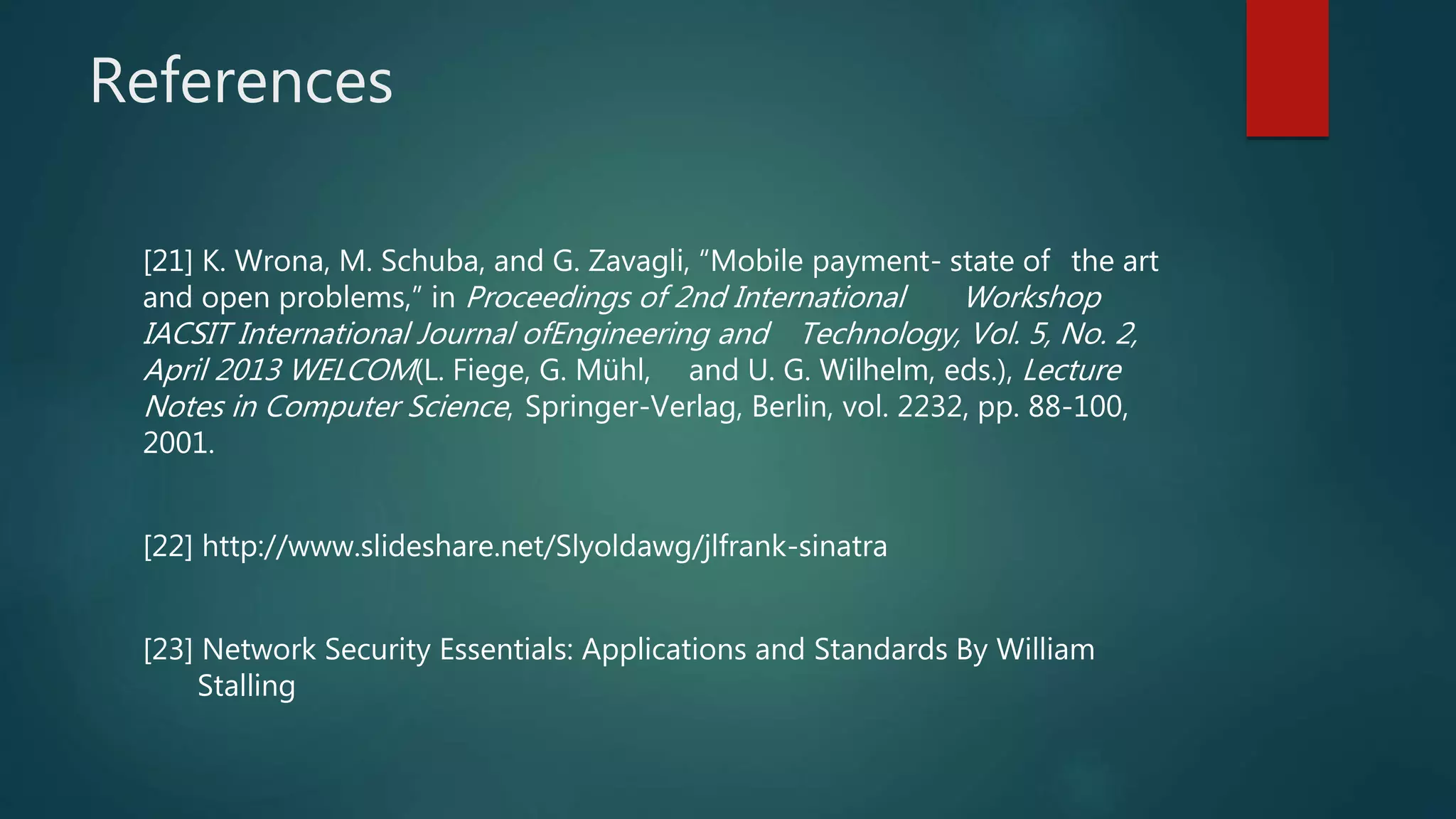 References
[21] K. Wrona, M. Schuba, and G. Zavagli, “Mobile payment- state of the art
and open problems,” in Proceedings of 2nd International Workshop
IACSIT International Journal ofEngineering and Technology, Vol. 5, No. 2,
April 2013 WELCOM(L. Fiege, G. Mühl, and U. G. Wilhelm, eds.), Lecture
Notes in Computer Science, Springer-Verlag, Berlin, vol. 2232, pp. 88-100,
2001.
[22] http://www.slideshare.net/Slyoldawg/jlfrank-sinatra
[23] Network Security Essentials: Applications and Standards By William
Stalling
 