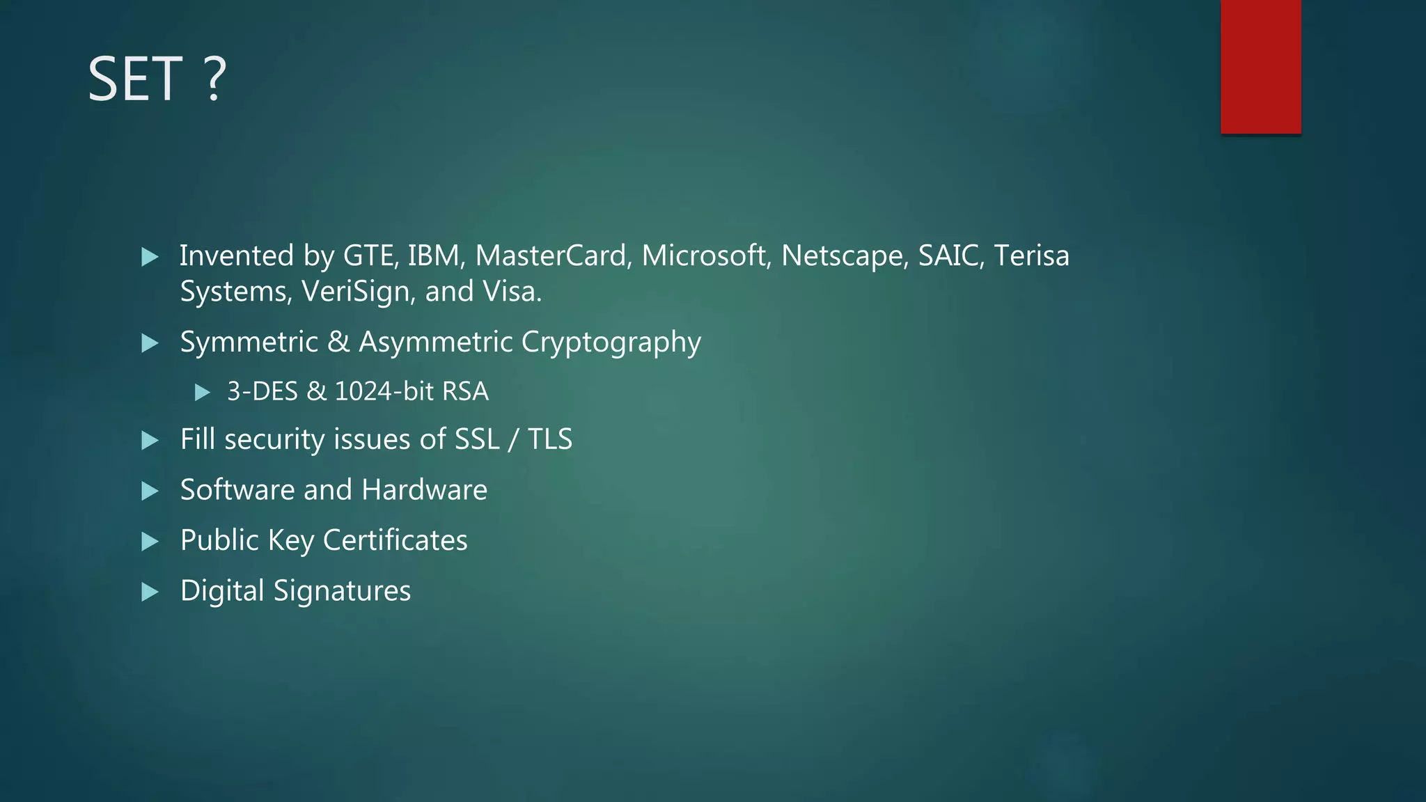 SET ?
 Invented by GTE, IBM, MasterCard, Microsoft, Netscape, SAIC, Terisa
Systems, VeriSign, and Visa.
 Symmetric & Asymmetric Cryptography
 3-DES & 1024-bit RSA
 Fill security issues of SSL / TLS
 Software and Hardware
 Public Key Certificates
 Digital Signatures
 