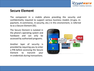 Secure Element
The component in a mobile phone providing the security and
confidentiality required to support various business models (m-gov, mpayment, m-commerce, m-security, etc.) in this environment, is referred
to as a Secure Element (SE).
The Secure Element is isolated in
the phone’s operating system and
hardware and can only be
accessed by authorized programs.
Another layer of security is
provided by requiring you to enter
a PIN before accessing the Secure
Element
to
transmit
your
m-credentials during transactions.

 