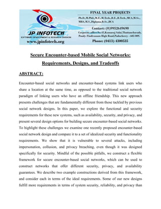 Secure Encounter-based Mobile Social Networks:
Requirements, Designs, and Tradeoffs
ABSTRACT:
Encounter-based social networks and encounter-based systems link users who
share a location at the same time, as opposed to the traditional social network
paradigm of linking users who have an offline friendship. This new approach
presents challenges that are fundamentally different from those tackled by previous
social network designs. In this paper, we explore the functional and security
requirements for these new systems, such as availability, security, and privacy, and
present several design options for building secure encounter-based social networks.
To highlight these challenges we examine one recently proposed encounter-based
social network design and compare it to a set of idealized security and functionality
requirements. We show that it is vulnerable to several attacks, including
impersonation, collusion, and privacy breaching, even though it was designed
specifically for security. Mindful of the possible pitfalls, we construct a flexible
framework for secure encounter-based social networks, which can be used to
construct networks that offer different security, privacy, and availability
guarantees. We describe two example constructions derived from this framework,
and consider each in terms of the ideal requirements. Some of our new designs
fulfill more requirements in terms of system security, reliability, and privacy than
 