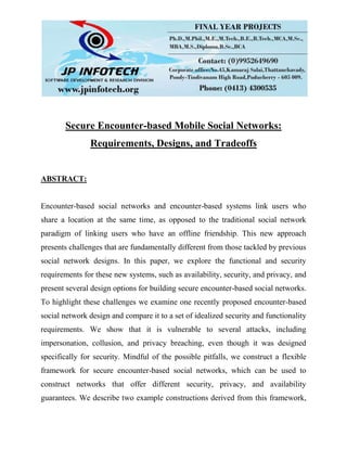 Secure Encounter-based Mobile Social Networks:
Requirements, Designs, and Tradeoffs
ABSTRACT:
Encounter-based social networks and encounter-based systems link users who
share a location at the same time, as opposed to the traditional social network
paradigm of linking users who have an offline friendship. This new approach
presents challenges that are fundamentally different from those tackled by previous
social network designs. In this paper, we explore the functional and security
requirements for these new systems, such as availability, security, and privacy, and
present several design options for building secure encounter-based social networks.
To highlight these challenges we examine one recently proposed encounter-based
social network design and compare it to a set of idealized security and functionality
requirements. We show that it is vulnerable to several attacks, including
impersonation, collusion, and privacy breaching, even though it was designed
specifically for security. Mindful of the possible pitfalls, we construct a flexible
framework for secure encounter-based social networks, which can be used to
construct networks that offer different security, privacy, and availability
guarantees. We describe two example constructions derived from this framework,
 
