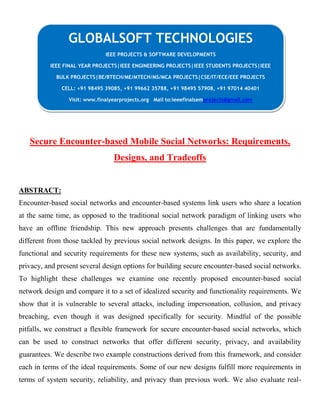 Secure Encounter-based Mobile Social Networks: Requirements,
Designs, and Tradeoffs
ABSTRACT:
Encounter-based social networks and encounter-based systems link users who share a location
at the same time, as opposed to the traditional social network paradigm of linking users who
have an offline friendship. This new approach presents challenges that are fundamentally
different from those tackled by previous social network designs. In this paper, we explore the
functional and security requirements for these new systems, such as availability, security, and
privacy, and present several design options for building secure encounter-based social networks.
To highlight these challenges we examine one recently proposed encounter-based social
network design and compare it to a set of idealized security and functionality requirements. We
show that it is vulnerable to several attacks, including impersonation, collusion, and privacy
breaching, even though it was designed specifically for security. Mindful of the possible
pitfalls, we construct a flexible framework for secure encounter-based social networks, which
can be used to construct networks that offer different security, privacy, and availability
guarantees. We describe two example constructions derived from this framework, and consider
each in terms of the ideal requirements. Some of our new designs fulfill more requirements in
terms of system security, reliability, and privacy than previous work. We also evaluate real-
GLOBALSOFT TECHNOLOGIES
IEEE PROJECTS & SOFTWARE DEVELOPMENTS
IEEE FINAL YEAR PROJECTS|IEEE ENGINEERING PROJECTS|IEEE STUDENTS PROJECTS|IEEE
BULK PROJECTS|BE/BTECH/ME/MTECH/MS/MCA PROJECTS|CSE/IT/ECE/EEE PROJECTS
CELL: +91 98495 39085, +91 99662 35788, +91 98495 57908, +91 97014 40401
Visit: www.finalyearprojects.org Mail to:ieeefinalsemprojects@gmail.com
 