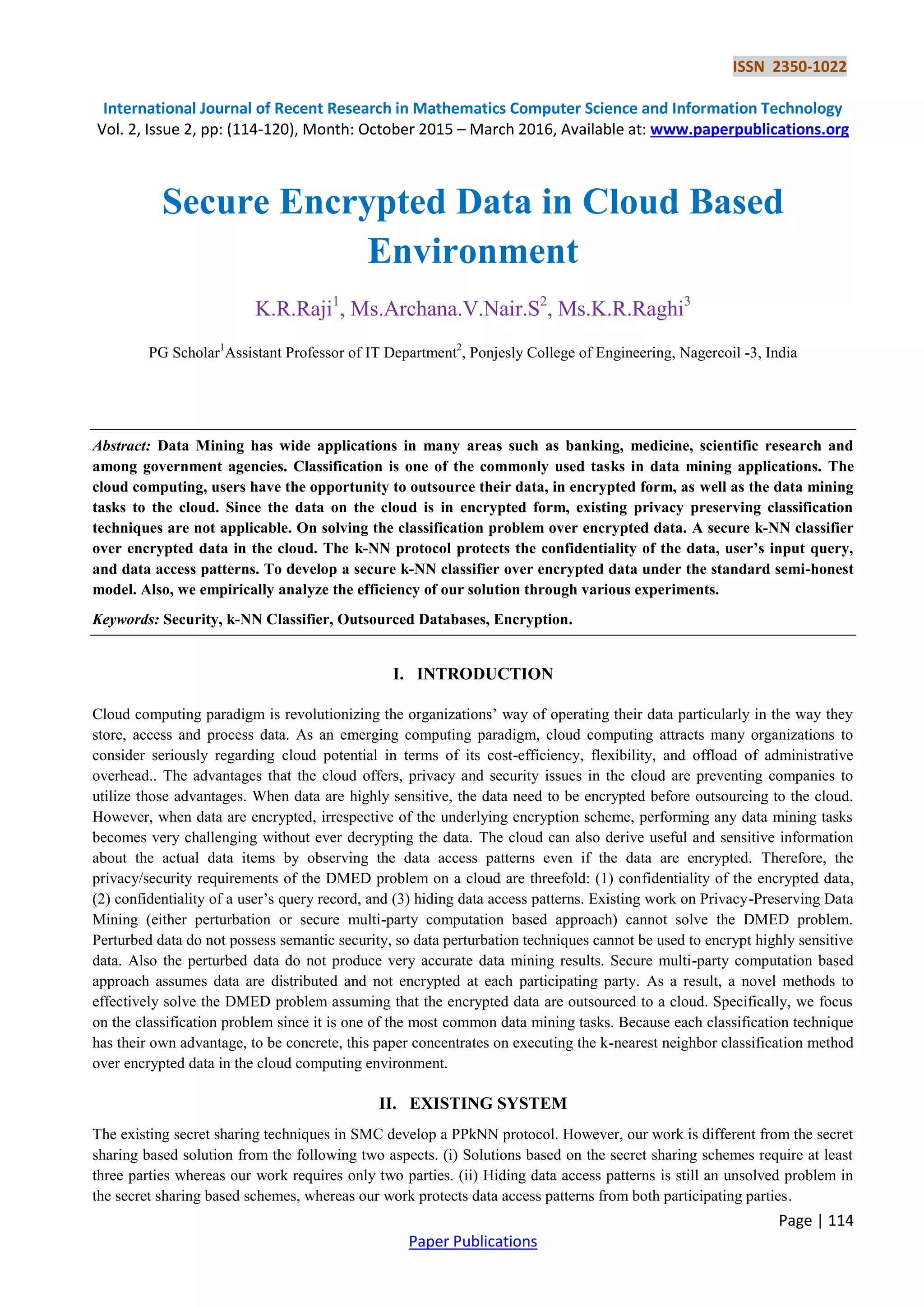 ISSN 2350-1022 International Journal of Recent Research in Mathematics Computer Science and Information Technology Vol. 2, Issue 2, pp: (114-120), Month: October 2015 – March 2016, Available at: www.paperpublications.org Page | 114 Paper Publications Secure Encrypted Data in Cloud Based Environment K.R.Raji1 , Ms.Archana.V.Nair.S2 , Ms.K.R.Raghi3 PG Scholar1 Assistant Professor of IT Department2 , Ponjesly College of Engineering, Nagercoil -3, India Abstract: Data Mining has wide applications in many areas such as banking, medicine, scientific research and among government agencies. Classification is one of the commonly used tasks in data mining applications. The cloud computing, users have the opportunity to outsource their data, in encrypted form, as well as the data mining tasks to the cloud. Since the data on the cloud is in encrypted form, existing privacy preserving classification techniques are not applicable. On solving the classification problem over encrypted data. A secure k-NN classifier over encrypted data in the cloud. The k-NN protocol protects the confidentiality of the data, user’s input query, and data access patterns. To develop a secure k-NN classifier over encrypted data under the standard semi-honest model. Also, we empirically analyze the efficiency of our solution through various experiments. Keywords: Security, k-NN Classifier, Outsourced Databases, Encryption. I. INTRODUCTION Cloud computing paradigm is revolutionizing the organizations’ way of operating their data particularly in the way they store, access and process data. As an emerging computing paradigm, cloud computing attracts many organizations to consider seriously regarding cloud potential in terms of its cost-efficiency, flexibility, and offload of administrative overhead.. The advantages that the cloud offers, privacy and security issues in the cloud are preventing companies to utilize those advantages. When data are highly sensitive, the data need to be encrypted before outsourcing to the cloud. However, when data are encrypted, irrespective of the underlying encryption scheme, performing any data mining tasks becomes very challenging without ever decrypting the data. The cloud can also derive useful and sensitive information about the actual data items by observing the data access patterns even if the data are encrypted. Therefore, the privacy/security requirements of the DMED problem on a cloud are threefold: (1) confidentiality of the encrypted data, (2) confidentiality of a user’s query record, and (3) hiding data access patterns. Existing work on Privacy-Preserving Data Mining (either perturbation or secure multi-party computation based approach) cannot solve the DMED problem. Perturbed data do not possess semantic security, so data perturbation techniques cannot be used to encrypt highly sensitive data. Also the perturbed data do not produce very accurate data mining results. Secure multi-party computation based approach assumes data are distributed and not encrypted at each participating party. As a result, a novel methods to effectively solve the DMED problem assuming that the encrypted data are outsourced to a cloud. Specifically, we focus on the classification problem since it is one of the most common data mining tasks. Because each classification technique has their own advantage, to be concrete, this paper concentrates on executing the k-nearest neighbor classification method over encrypted data in the cloud computing environment. II. EXISTING SYSTEM The existing secret sharing techniques in SMC develop a PPkNN protocol. However, our work is different from the secret sharing based solution from the following two aspects. (i) Solutions based on the secret sharing schemes require at least three parties whereas our work requires only two parties. (ii) Hiding data access patterns is still an unsolved problem in the secret sharing based schemes, whereas our work protects data access patterns from both participating parties. 