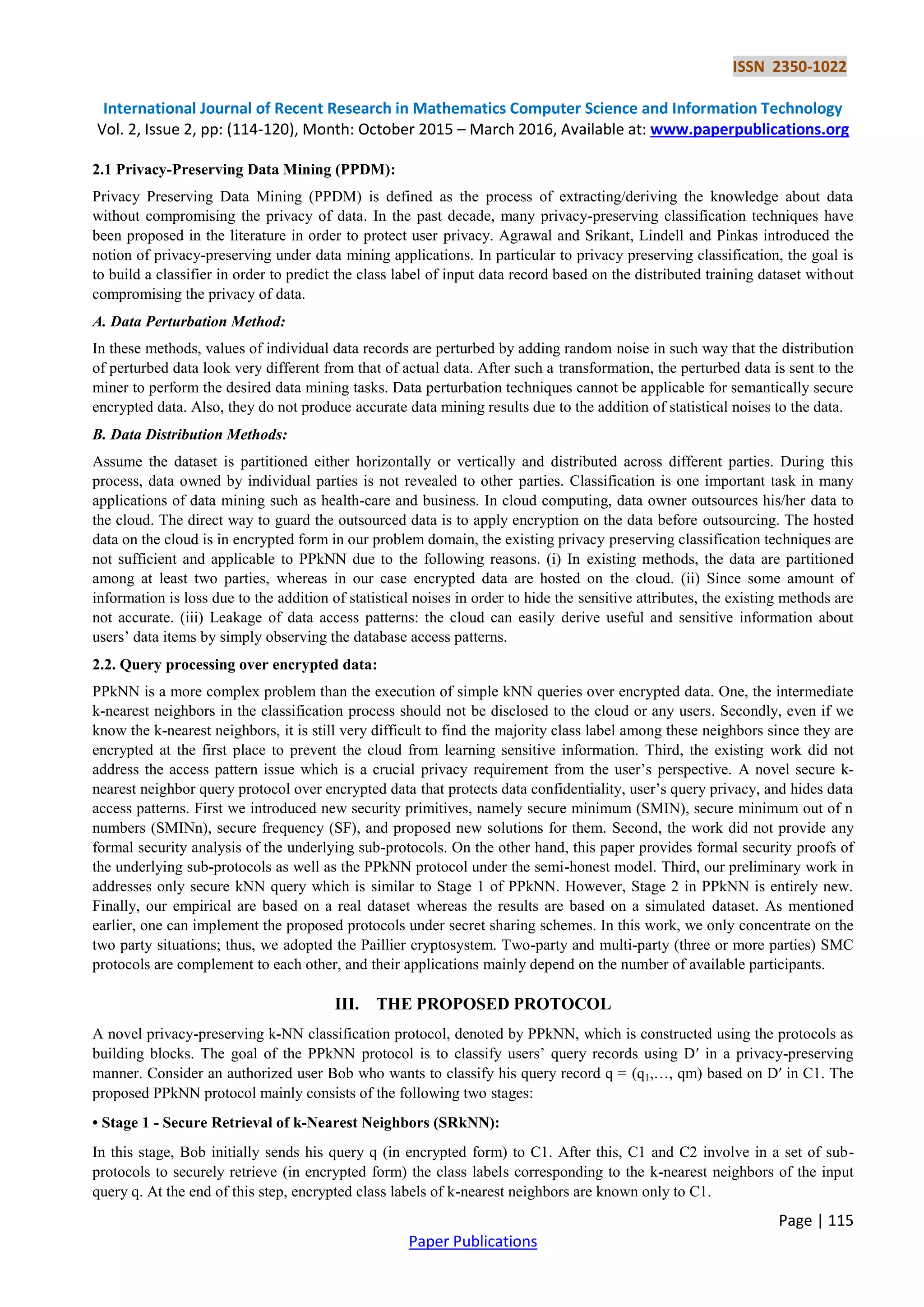 ISSN 2350-1022 International Journal of Recent Research in Mathematics Computer Science and Information Technology Vol. 2, Issue 2, pp: (114-120), Month: October 2015 – March 2016, Available at: www.paperpublications.org Page | 115 Paper Publications 2.1 Privacy-Preserving Data Mining (PPDM): Privacy Preserving Data Mining (PPDM) is defined as the process of extracting/deriving the knowledge about data without compromising the privacy of data. In the past decade, many privacy-preserving classification techniques have been proposed in the literature in order to protect user privacy. Agrawal and Srikant, Lindell and Pinkas introduced the notion of privacy-preserving under data mining applications. In particular to privacy preserving classification, the goal is to build a classifier in order to predict the class label of input data record based on the distributed training dataset without compromising the privacy of data. A. Data Perturbation Method: In these methods, values of individual data records are perturbed by adding random noise in such way that the distribution of perturbed data look very different from that of actual data. After such a transformation, the perturbed data is sent to the miner to perform the desired data mining tasks. Data perturbation techniques cannot be applicable for semantically secure encrypted data. Also, they do not produce accurate data mining results due to the addition of statistical noises to the data. B. Data Distribution Methods: Assume the dataset is partitioned either horizontally or vertically and distributed across different parties. During this process, data owned by individual parties is not revealed to other parties. Classification is one important task in many applications of data mining such as health-care and business. In cloud computing, data owner outsources his/her data to the cloud. The direct way to guard the outsourced data is to apply encryption on the data before outsourcing. The hosted data on the cloud is in encrypted form in our problem domain, the existing privacy preserving classification techniques are not sufficient and applicable to PPkNN due to the following reasons. (i) In existing methods, the data are partitioned among at least two parties, whereas in our case encrypted data are hosted on the cloud. (ii) Since some amount of information is loss due to the addition of statistical noises in order to hide the sensitive attributes, the existing methods are not accurate. (iii) Leakage of data access patterns: the cloud can easily derive useful and sensitive information about users’ data items by simply observing the database access patterns. 2.2. Query processing over encrypted data: PPkNN is a more complex problem than the execution of simple kNN queries over encrypted data. One, the intermediate k-nearest neighbors in the classification process should not be disclosed to the cloud or any users. Secondly, even if we know the k-nearest neighbors, it is still very difficult to find the majority class label among these neighbors since they are encrypted at the first place to prevent the cloud from learning sensitive information. Third, the existing work did not address the access pattern issue which is a crucial privacy requirement from the user’s perspective. A novel secure k- nearest neighbor query protocol over encrypted data that protects data confidentiality, user’s query privacy, and hides data access patterns. First we introduced new security primitives, namely secure minimum (SMIN), secure minimum out of n numbers (SMINn), secure frequency (SF), and proposed new solutions for them. Second, the work did not provide any formal security analysis of the underlying sub-protocols. On the other hand, this paper provides formal security proofs of the underlying sub-protocols as well as the PPkNN protocol under the semi-honest model. Third, our preliminary work in addresses only secure kNN query which is similar to Stage 1 of PPkNN. However, Stage 2 in PPkNN is entirely new. Finally, our empirical are based on a real dataset whereas the results are based on a simulated dataset. As mentioned earlier, one can implement the proposed protocols under secret sharing schemes. In this work, we only concentrate on the two party situations; thus, we adopted the Paillier cryptosystem. Two-party and multi-party (three or more parties) SMC protocols are complement to each other, and their applications mainly depend on the number of available participants. III. THE PROPOSED PROTOCOL A novel privacy-preserving k-NN classification protocol, denoted by PPkNN, which is constructed using the protocols as building blocks. The goal of the PPkNN protocol is to classify users’ query records using D′ in a privacy-preserving manner. Consider an authorized user Bob who wants to classify his query record q = (q1,…, qm) based on D′ in C1. The proposed PPkNN protocol mainly consists of the following two stages: • Stage 1 - Secure Retrieval of k-Nearest Neighbors (SRkNN): In this stage, Bob initially sends his query q (in encrypted form) to C1. After this, C1 and C2 involve in a set of sub- protocols to securely retrieve (in encrypted form) the class labels corresponding to the k-nearest neighbors of the input query q. At the end of this step, encrypted class labels of k-nearest neighbors are known only to C1. 