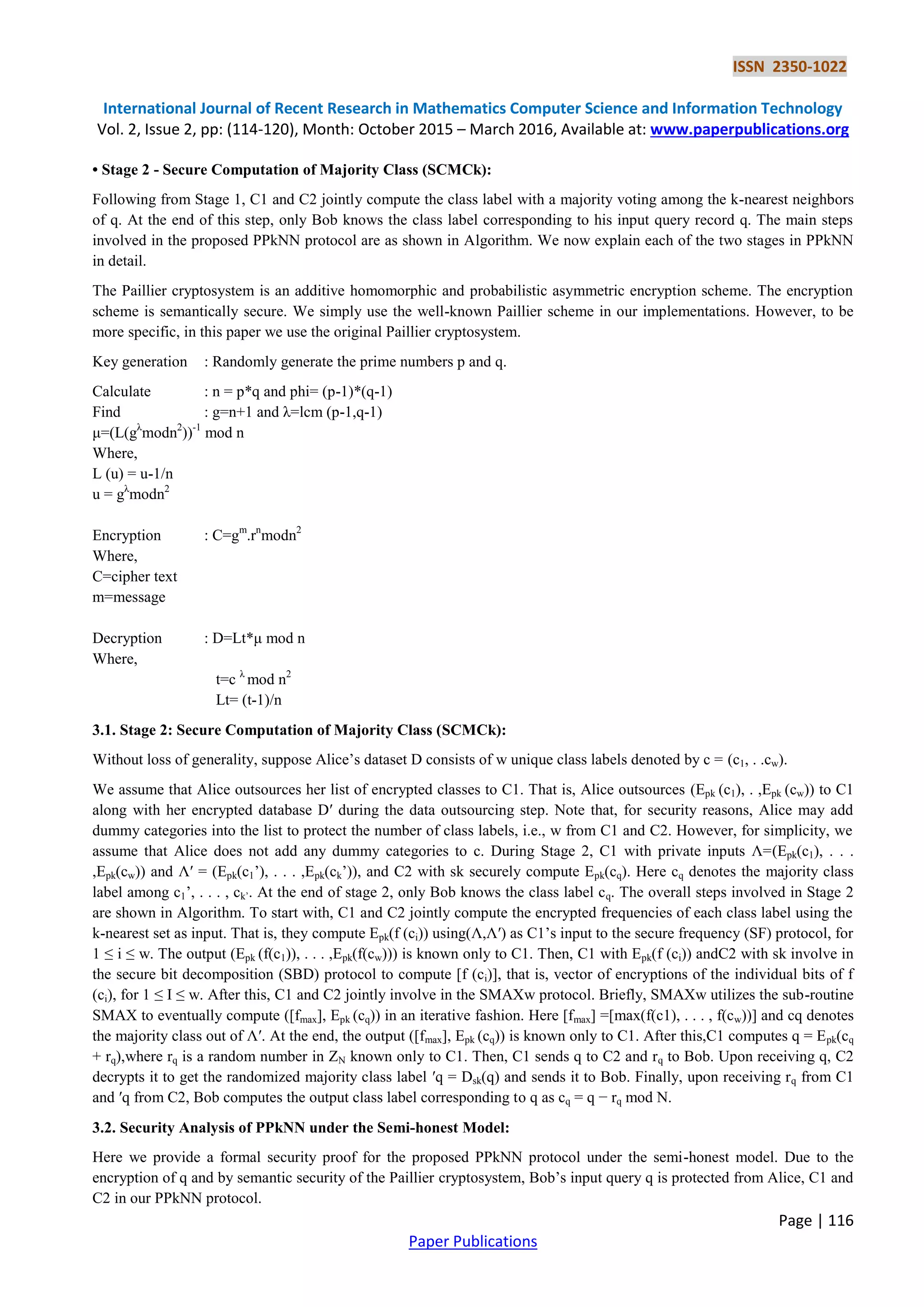 ISSN 2350-1022 International Journal of Recent Research in Mathematics Computer Science and Information Technology Vol. 2, Issue 2, pp: (114-120), Month: October 2015 – March 2016, Available at: www.paperpublications.org Page | 116 Paper Publications • Stage 2 - Secure Computation of Majority Class (SCMCk): Following from Stage 1, C1 and C2 jointly compute the class label with a majority voting among the k-nearest neighbors of q. At the end of this step, only Bob knows the class label corresponding to his input query record q. The main steps involved in the proposed PPkNN protocol are as shown in Algorithm. We now explain each of the two stages in PPkNN in detail. The Paillier cryptosystem is an additive homomorphic and probabilistic asymmetric encryption scheme. The encryption scheme is semantically secure. We simply use the well-known Paillier scheme in our implementations. However, to be more specific, in this paper we use the original Paillier cryptosystem. Key generation : Randomly generate the prime numbers p and q. Calculate : n = p*q and phi= (p-1)*(q-1) Find : g=n+1 and λ=lcm (p-1,q-1) μ=(L(gλ modn2 ))-1 mod n Where, L (u) = u-1/n u = gλ modn2 Encryption : C=gm .rn modn2 Where, C=cipher text m=message Decryption : D=Lt*μ mod n Where, t=c λ mod n2 Lt= (t-1)/n 3.1. Stage 2: Secure Computation of Majority Class (SCMCk): Without loss of generality, suppose Alice’s dataset D consists of w unique class labels denoted by c = (c1, . .cw). We assume that Alice outsources her list of encrypted classes to C1. That is, Alice outsources (Epk (c1), . ,Epk (cw)) to C1 along with her encrypted database D′ during the data outsourcing step. Note that, for security reasons, Alice may add dummy categories into the list to protect the number of class labels, i.e., w from C1 and C2. However, for simplicity, we assume that Alice does not add any dummy categories to c. During Stage 2, C1 with private inputs Ʌ=(Epk(c1), . . . ,Epk(cw)) and Ʌ′ = (Epk(c1’), . . . ,Epk(ck’)), and C2 with sk securely compute Epk(cq). Here cq denotes the majority class label among c1’, . . . , ck’. At the end of stage 2, only Bob knows the class label cq. The overall steps involved in Stage 2 are shown in Algorithm. To start with, C1 and C2 jointly compute the encrypted frequencies of each class label using the k-nearest set as input. That is, they compute Epk(f (ci)) using(Ʌ,Ʌ′) as C1’s input to the secure frequency (SF) protocol, for 1 ≤ i ≤ w. The output (Epk (f(c1)), . . . ,Epk(f(cw))) is known only to C1. Then, C1 with Epk(f (ci)) andC2 with sk involve in the secure bit decomposition (SBD) protocol to compute [f (ci)], that is, vector of encryptions of the individual bits of f (ci), for 1 ≤ I ≤ w. After this, C1 and C2 jointly involve in the SMAXw protocol. Briefly, SMAXw utilizes the sub-routine SMAX to eventually compute ([fmax], Epk (cq)) in an iterative fashion. Here [fmax] =[max(f(c1), . . . , f(cw))] and cq denotes the majority class out of Ʌ′. At the end, the output ([fmax], Epk (cq)) is known only to C1. After this,C1 computes q = Epk(cq + rq),where rq is a random number in ZN known only to C1. Then, C1 sends q to C2 and rq to Bob. Upon receiving q, C2 decrypts it to get the randomized majority class label ′q = Dsk(q) and sends it to Bob. Finally, upon receiving rq from C1 and ′q from C2, Bob computes the output class label corresponding to q as cq = q − rq mod N. 3.2. Security Analysis of PPkNN under the Semi-honest Model: Here we provide a formal security proof for the proposed PPkNN protocol under the semi-honest model. Due to the encryption of q and by semantic security of the Paillier cryptosystem, Bob’s input query q is protected from Alice, C1 and C2 in our PPkNN protocol. 