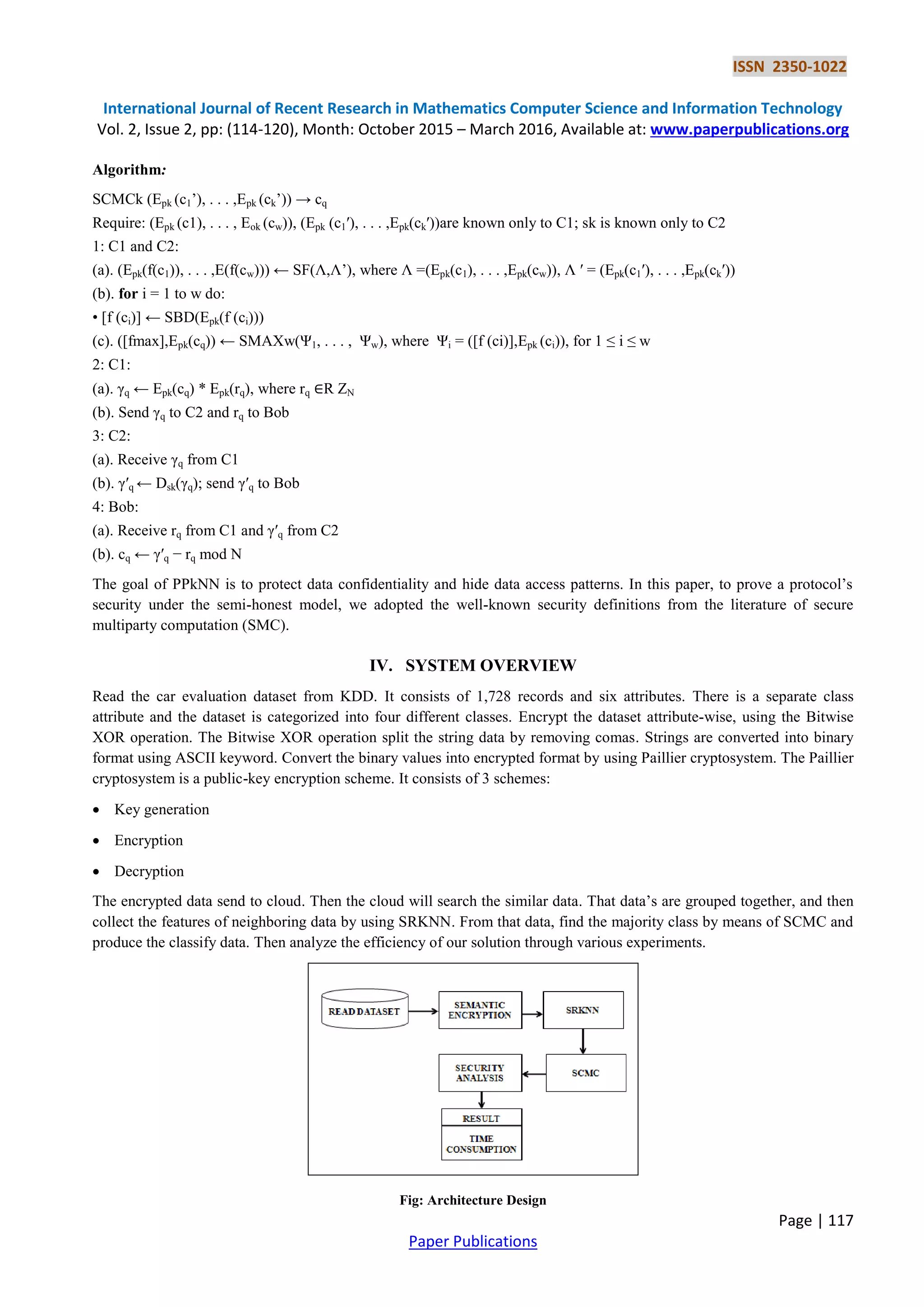 ISSN 2350-1022 International Journal of Recent Research in Mathematics Computer Science and Information Technology Vol. 2, Issue 2, pp: (114-120), Month: October 2015 – March 2016, Available at: www.paperpublications.org Page | 117 Paper Publications Algorithm: SCMCk (Epk (c1’), . . . ,Epk (ck’)) → cq Require: (Epk (c1), . . . , Eok (cw)), (Epk (c1′), . . . ,Epk(ck′))are known only to C1; sk is known only to C2 1: C1 and C2: (a). (Epk(f(c1)), . . . ,E(f(cw))) ← SF(Ʌ,Ʌ’), where Ʌ =(Epk(c1), . . . ,Epk(cw)), Ʌ ′ = (Epk(c1′), . . . ,Epk(ck′)) (b). for i = 1 to w do: • [f (ci)] ← SBD(Epk(f (ci))) (c). ([fmax],Epk(cq)) ← SMAXw(Ψ1, . . . , Ψw), where Ψi = ([f (ci)],Epk (ci)), for 1 ≤ i ≤ w 2: C1: (a). γq ← Epk(cq) * Epk(rq), where rq ∈R ZN (b). Send γq to C2 and rq to Bob 3: C2: (a). Receive γq from C1 (b). γ′q ← Dsk(γq); send γ′q to Bob 4: Bob: (a). Receive rq from C1 and γ′q from C2 (b). cq ← γ′q − rq mod N The goal of PPkNN is to protect data confidentiality and hide data access patterns. In this paper, to prove a protocol’s security under the semi-honest model, we adopted the well-known security definitions from the literature of secure multiparty computation (SMC). IV. SYSTEM OVERVIEW Read the car evaluation dataset from KDD. It consists of 1,728 records and six attributes. There is a separate class attribute and the dataset is categorized into four different classes. Encrypt the dataset attribute-wise, using the Bitwise XOR operation. The Bitwise XOR operation split the string data by removing comas. Strings are converted into binary format using ASCII keyword. Convert the binary values into encrypted format by using Paillier cryptosystem. The Paillier cryptosystem is a public-key encryption scheme. It consists of 3 schemes:  Key generation  Encryption  Decryption The encrypted data send to cloud. Then the cloud will search the similar data. That data’s are grouped together, and then collect the features of neighboring data by using SRKNN. From that data, find the majority class by means of SCMC and produce the classify data. Then analyze the efficiency of our solution through various experiments. Fig: Architecture Design 