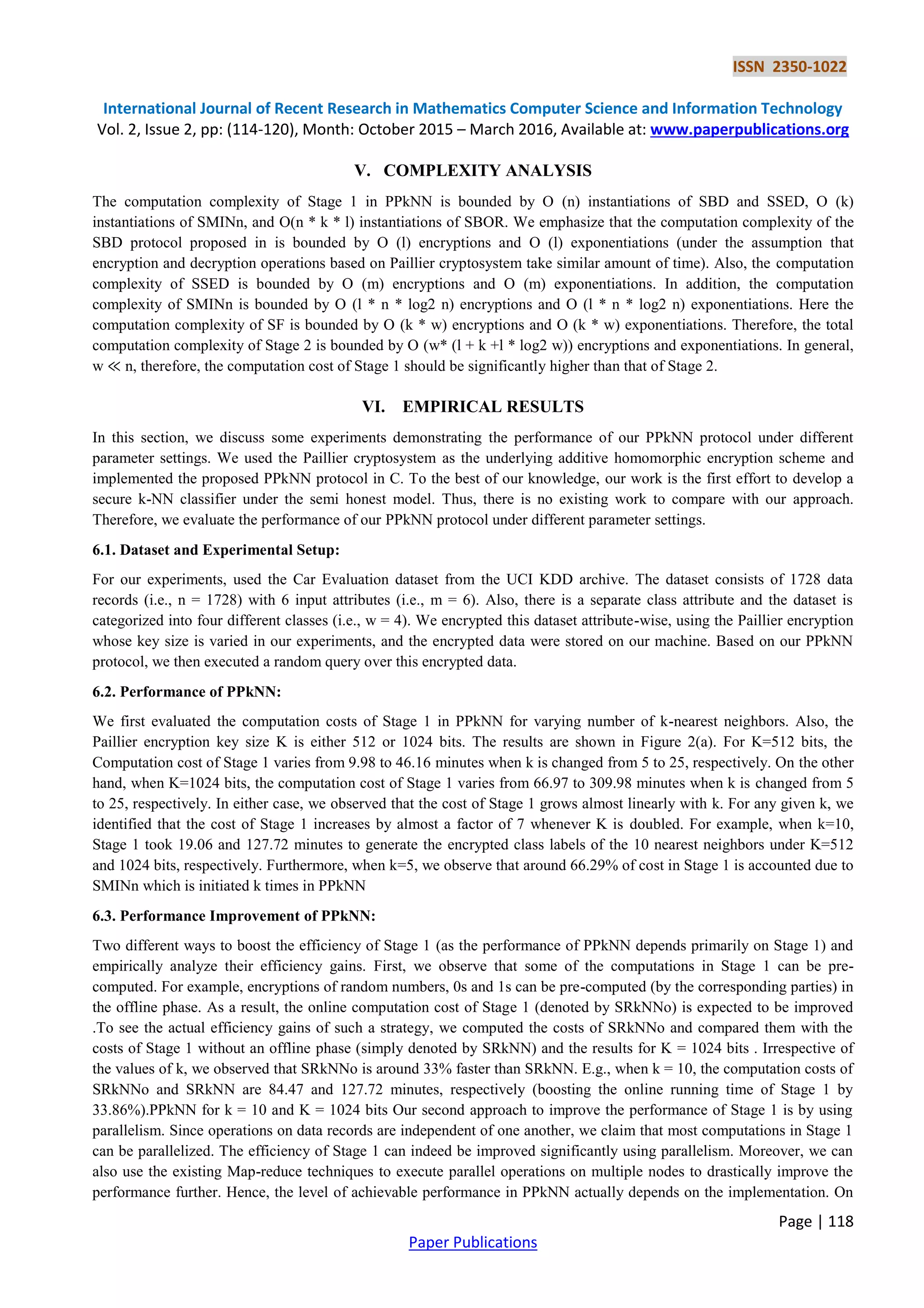 ISSN 2350-1022 International Journal of Recent Research in Mathematics Computer Science and Information Technology Vol. 2, Issue 2, pp: (114-120), Month: October 2015 – March 2016, Available at: www.paperpublications.org Page | 118 Paper Publications V. COMPLEXITY ANALYSIS The computation complexity of Stage 1 in PPkNN is bounded by O (n) instantiations of SBD and SSED, O (k) instantiations of SMINn, and O(n * k * l) instantiations of SBOR. We emphasize that the computation complexity of the SBD protocol proposed in is bounded by O (l) encryptions and O (l) exponentiations (under the assumption that encryption and decryption operations based on Paillier cryptosystem take similar amount of time). Also, the computation complexity of SSED is bounded by O (m) encryptions and O (m) exponentiations. In addition, the computation complexity of SMINn is bounded by O (l * n * log2 n) encryptions and O (l * n * log2 n) exponentiations. Here the computation complexity of SF is bounded by O (k * w) encryptions and O (k * w) exponentiations. Therefore, the total computation complexity of Stage 2 is bounded by O (w* (l + k +l * log2 w)) encryptions and exponentiations. In general, w ≪ n, therefore, the computation cost of Stage 1 should be significantly higher than that of Stage 2. VI. EMPIRICAL RESULTS In this section, we discuss some experiments demonstrating the performance of our PPkNN protocol under different parameter settings. We used the Paillier cryptosystem as the underlying additive homomorphic encryption scheme and implemented the proposed PPkNN protocol in C. To the best of our knowledge, our work is the first effort to develop a secure k-NN classifier under the semi honest model. Thus, there is no existing work to compare with our approach. Therefore, we evaluate the performance of our PPkNN protocol under different parameter settings. 6.1. Dataset and Experimental Setup: For our experiments, used the Car Evaluation dataset from the UCI KDD archive. The dataset consists of 1728 data records (i.e., n = 1728) with 6 input attributes (i.e., m = 6). Also, there is a separate class attribute and the dataset is categorized into four different classes (i.e., w = 4). We encrypted this dataset attribute-wise, using the Paillier encryption whose key size is varied in our experiments, and the encrypted data were stored on our machine. Based on our PPkNN protocol, we then executed a random query over this encrypted data. 6.2. Performance of PPkNN: We first evaluated the computation costs of Stage 1 in PPkNN for varying number of k-nearest neighbors. Also, the Paillier encryption key size K is either 512 or 1024 bits. The results are shown in Figure 2(a). For K=512 bits, the Computation cost of Stage 1 varies from 9.98 to 46.16 minutes when k is changed from 5 to 25, respectively. On the other hand, when K=1024 bits, the computation cost of Stage 1 varies from 66.97 to 309.98 minutes when k is changed from 5 to 25, respectively. In either case, we observed that the cost of Stage 1 grows almost linearly with k. For any given k, we identified that the cost of Stage 1 increases by almost a factor of 7 whenever K is doubled. For example, when k=10, Stage 1 took 19.06 and 127.72 minutes to generate the encrypted class labels of the 10 nearest neighbors under K=512 and 1024 bits, respectively. Furthermore, when k=5, we observe that around 66.29% of cost in Stage 1 is accounted due to SMINn which is initiated k times in PPkNN 6.3. Performance Improvement of PPkNN: Two different ways to boost the efficiency of Stage 1 (as the performance of PPkNN depends primarily on Stage 1) and empirically analyze their efficiency gains. First, we observe that some of the computations in Stage 1 can be pre- computed. For example, encryptions of random numbers, 0s and 1s can be pre-computed (by the corresponding parties) in the offline phase. As a result, the online computation cost of Stage 1 (denoted by SRkNNo) is expected to be improved .To see the actual efficiency gains of such a strategy, we computed the costs of SRkNNo and compared them with the costs of Stage 1 without an offline phase (simply denoted by SRkNN) and the results for K = 1024 bits . Irrespective of the values of k, we observed that SRkNNo is around 33% faster than SRkNN. E.g., when k = 10, the computation costs of SRkNNo and SRkNN are 84.47 and 127.72 minutes, respectively (boosting the online running time of Stage 1 by 33.86%).PPkNN for k = 10 and K = 1024 bits Our second approach to improve the performance of Stage 1 is by using parallelism. Since operations on data records are independent of one another, we claim that most computations in Stage 1 can be parallelized. The efficiency of Stage 1 can indeed be improved significantly using parallelism. Moreover, we can also use the existing Map-reduce techniques to execute parallel operations on multiple nodes to drastically improve the performance further. Hence, the level of achievable performance in PPkNN actually depends on the implementation. On 