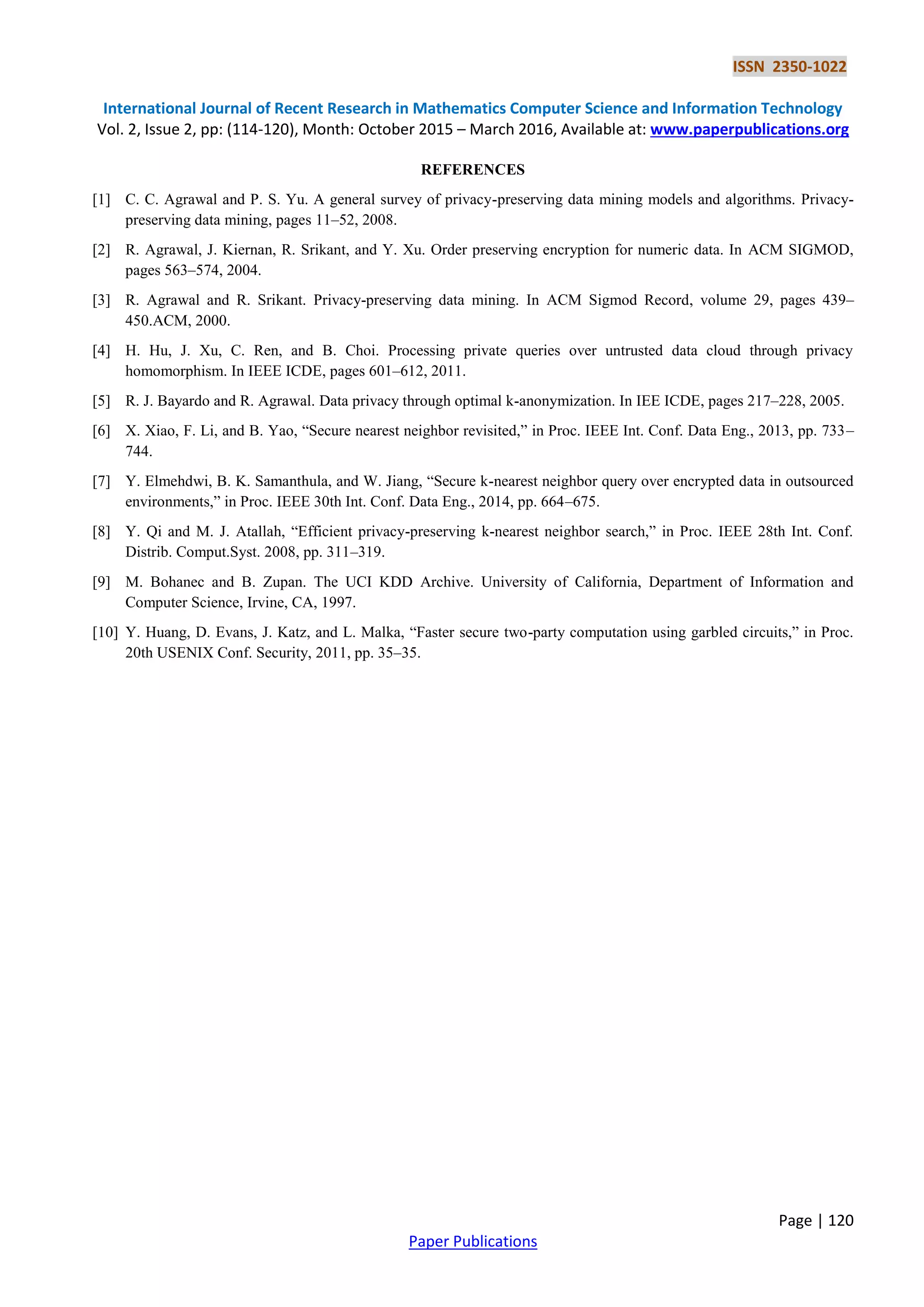 ISSN 2350-1022 International Journal of Recent Research in Mathematics Computer Science and Information Technology Vol. 2, Issue 2, pp: (114-120), Month: October 2015 – March 2016, Available at: www.paperpublications.org Page | 120 Paper Publications REFERENCES [1] C. C. Agrawal and P. S. Yu. A general survey of privacy-preserving data mining models and algorithms. Privacy- preserving data mining, pages 11–52, 2008. [2] R. Agrawal, J. Kiernan, R. Srikant, and Y. Xu. Order preserving encryption for numeric data. In ACM SIGMOD, pages 563–574, 2004. [3] R. Agrawal and R. Srikant. Privacy-preserving data mining. In ACM Sigmod Record, volume 29, pages 439– 450.ACM, 2000. [4] H. Hu, J. Xu, C. Ren, and B. Choi. Processing private queries over untrusted data cloud through privacy homomorphism. In IEEE ICDE, pages 601–612, 2011. [5] R. J. Bayardo and R. Agrawal. Data privacy through optimal k-anonymization. In IEE ICDE, pages 217–228, 2005. [6] X. Xiao, F. Li, and B. Yao, “Secure nearest neighbor revisited,” in Proc. IEEE Int. Conf. Data Eng., 2013, pp. 733– 744. [7] Y. Elmehdwi, B. K. Samanthula, and W. Jiang, “Secure k-nearest neighbor query over encrypted data in outsourced environments,” in Proc. IEEE 30th Int. Conf. Data Eng., 2014, pp. 664–675. [8] Y. Qi and M. J. Atallah, “Efficient privacy-preserving k-nearest neighbor search,” in Proc. IEEE 28th Int. Conf. Distrib. Comput.Syst. 2008, pp. 311–319. [9] M. Bohanec and B. Zupan. The UCI KDD Archive. University of California, Department of Information and Computer Science, Irvine, CA, 1997. [10] Y. Huang, D. Evans, J. Katz, and L. Malka, “Faster secure two-party computation using garbled circuits,” in Proc. 20th USENIX Conf. Security, 2011, pp. 35–35. 