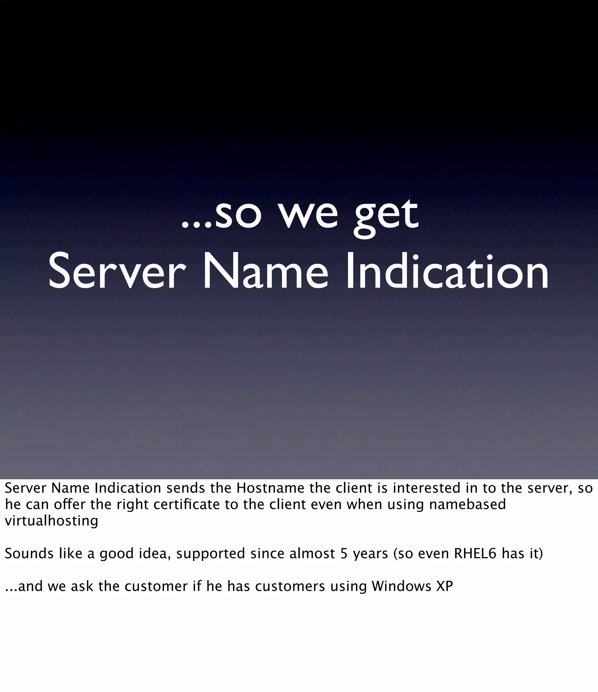 ...so we get Server Name Indication Server Name Indication sends the Hostname the client is interested in to the server, so he can offer the right certiﬁcate to the client even when using namebased virtualhosting Sounds like a good idea, supported since almost 5 years (so even RHEL6 has it) ...and we ask the customer if he has customers using Windows XP 