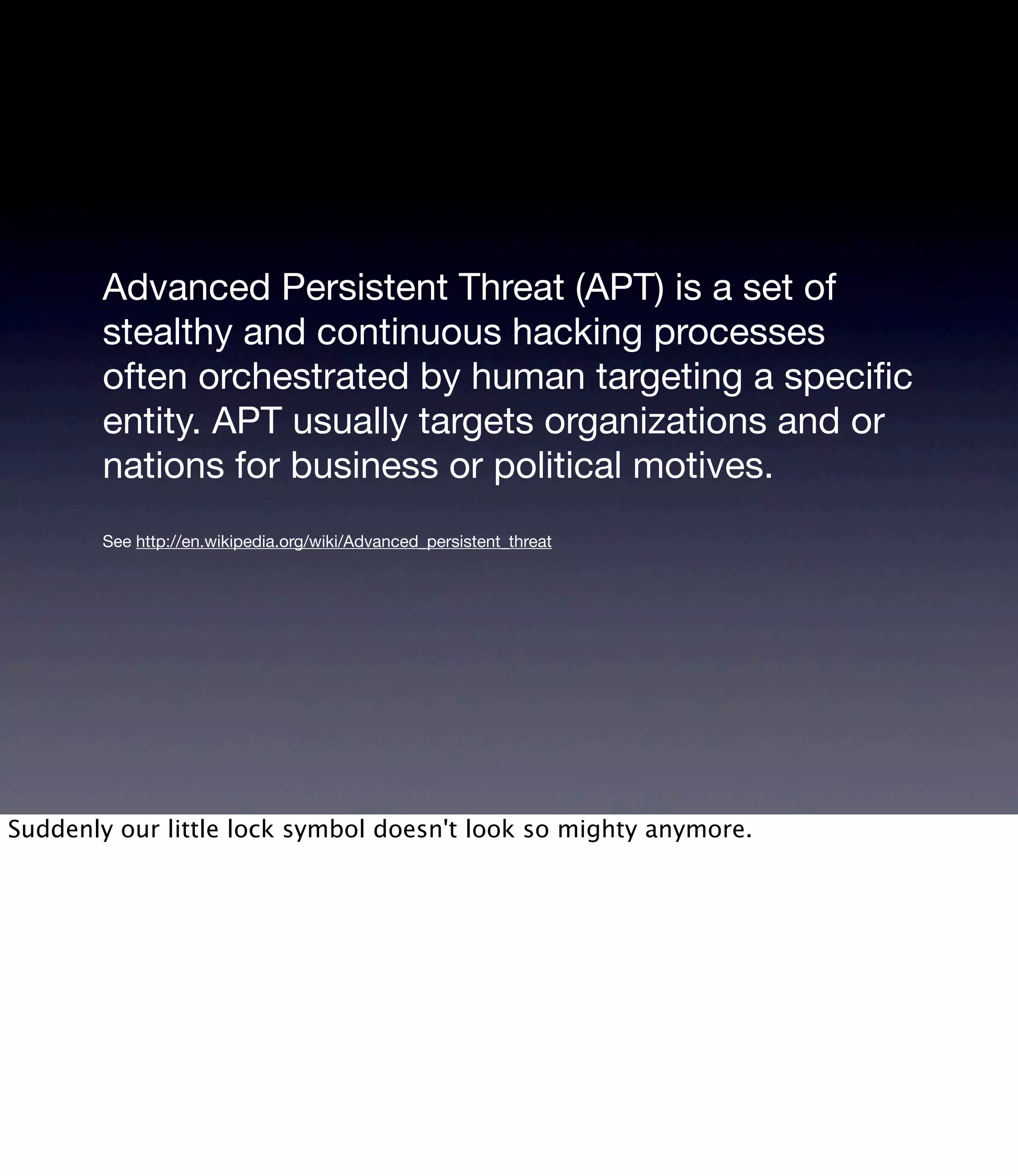 Advanced Persistent Threat (APT) is a set of stealthy and continuous hacking processes often orchestrated by human targeting a speciﬁc entity. APT usually targets organizations and or nations for business or political motives. See http://en.wikipedia.org/wiki/Advanced_persistent_threat Suddenly our little lock symbol doesn't look so mighty anymore. 