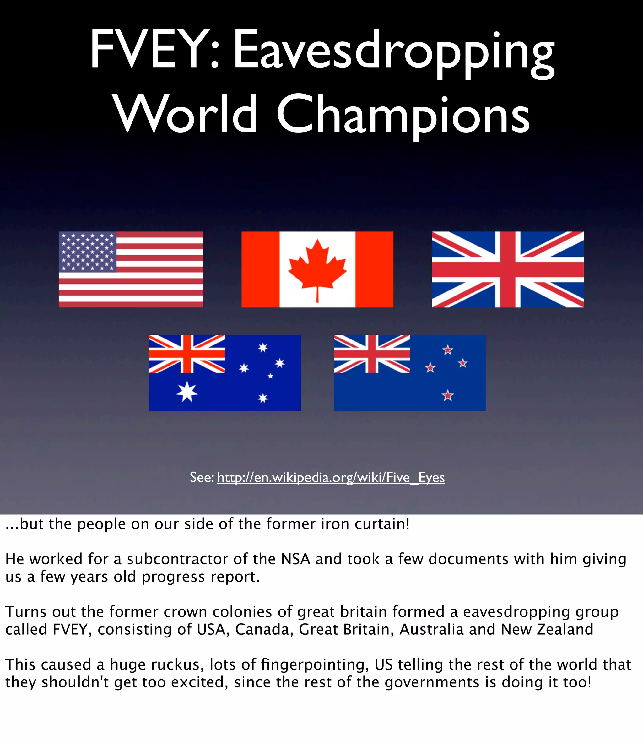 FVEY: Eavesdropping World Champions See: http://en.wikipedia.org/wiki/Five_Eyes ...but the people on our side of the former iron curtain! He worked for a subcontractor of the NSA and took a few documents with him giving us a few years old progress report. Turns out the former crown colonies of great britain formed a eavesdropping group called FVEY, consisting of USA, Canada, Great Britain, Australia and New Zealand This caused a huge ruckus, lots of ﬁngerpointing, US telling the rest of the world that they shouldn't get too excited, since the rest of the governments is doing it too! 