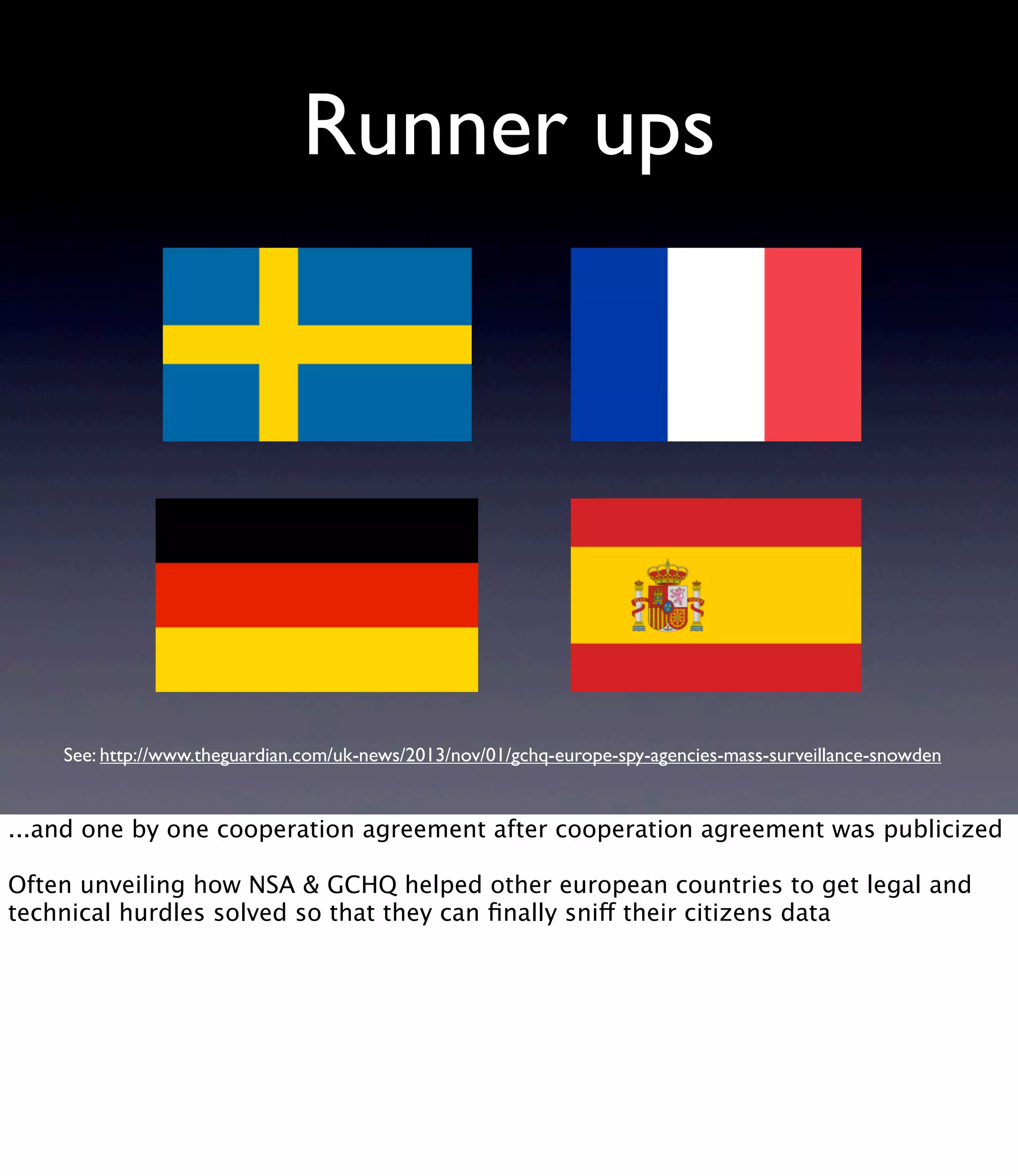 Runner ups See: http://www.theguardian.com/uk-news/2013/nov/01/gchq-europe-spy-agencies-mass-surveillance-snowden ...and one by one cooperation agreement after cooperation agreement was publicized Often unveiling how NSA & GCHQ helped other european countries to get legal and technical hurdles solved so that they can ﬁnally sniff their citizens data 