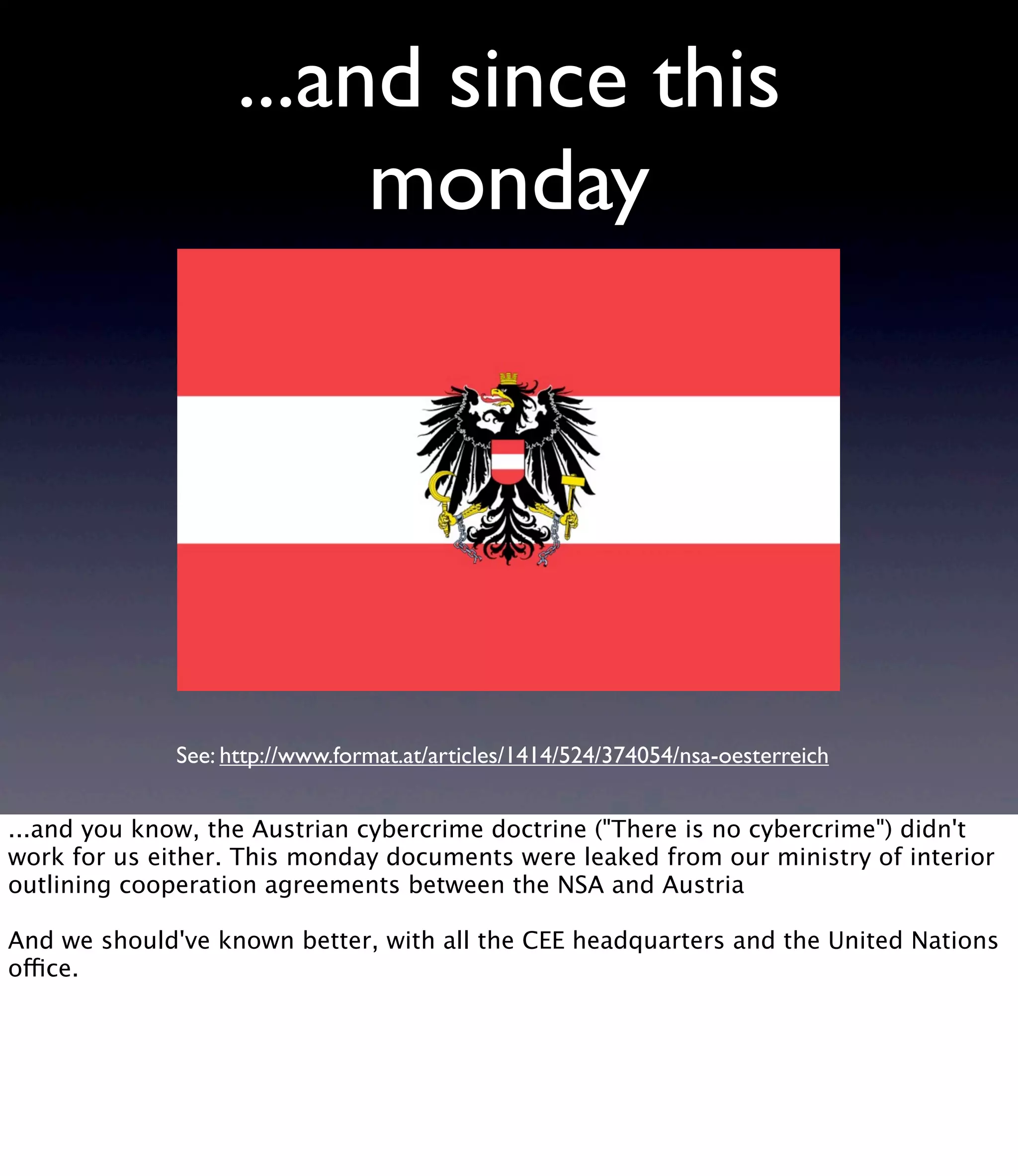 ...and since this monday See: http://www.format.at/articles/1414/524/374054/nsa-oesterreich ...and you know, the Austrian cybercrime doctrine ("There is no cybercrime") didn't work for us either. This monday documents were leaked from our ministry of interior outlining cooperation agreements between the NSA and Austria And we should've known better, with all the CEE headquarters and the United Nations office. 