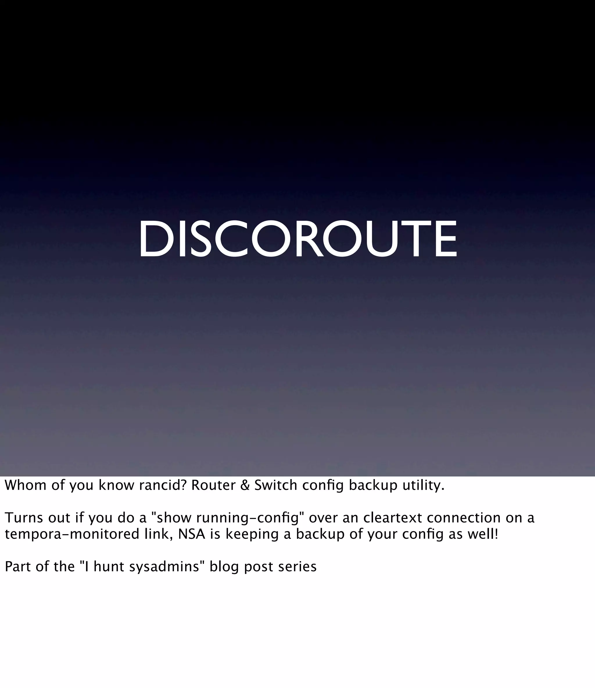 DISCOROUTE Whom of you know rancid? Router & Switch conﬁg backup utility. Turns out if you do a "show running-conﬁg" over an cleartext connection on a tempora-monitored link, NSA is keeping a backup of your conﬁg as well! Part of the "I hunt sysadmins" blog post series 