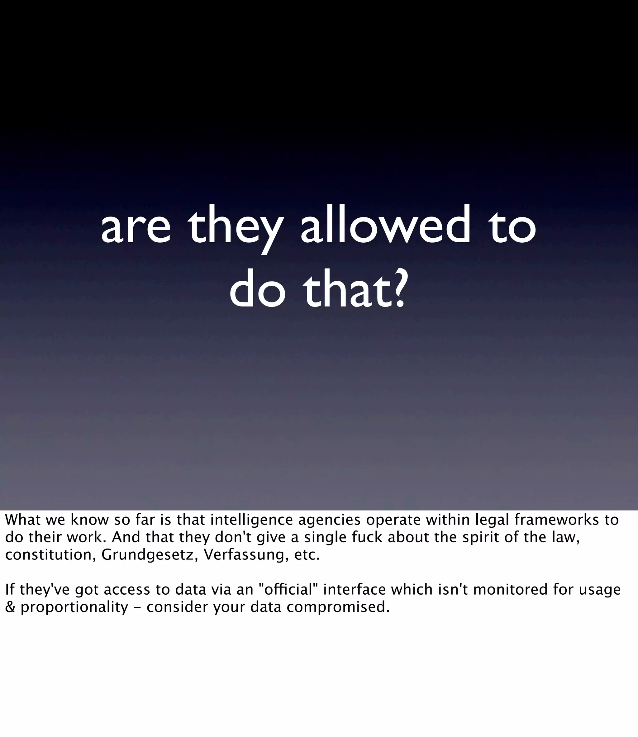 are they allowed to do that? What we know so far is that intelligence agencies operate within legal frameworks to do their work. And that they don't give a single fuck about the spirit of the law, constitution, Grundgesetz, Verfassung, etc. If they've got access to data via an "official" interface which isn't monitored for usage & proportionality - consider your data compromised. 