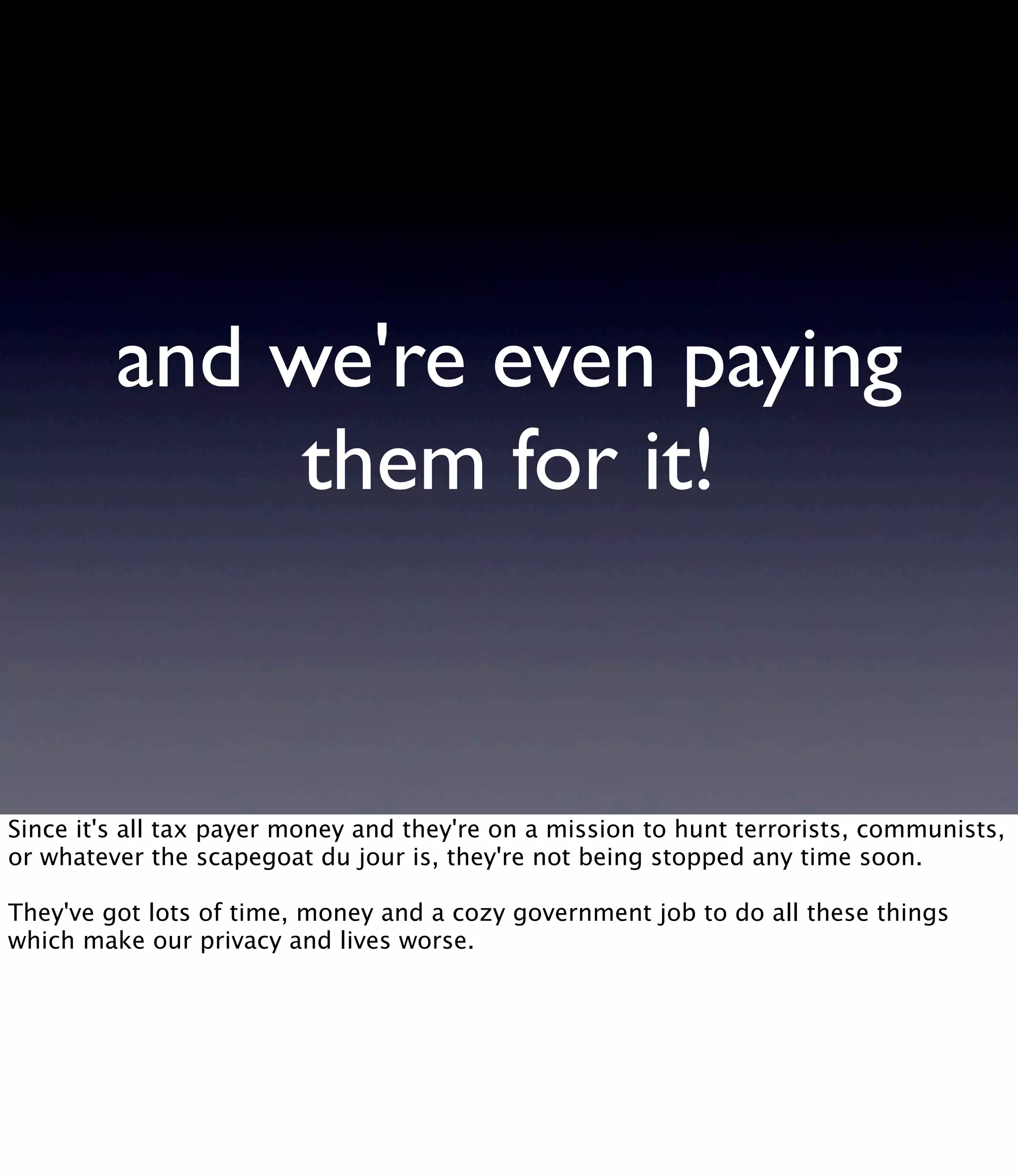 and we're even paying them for it! Since it's all tax payer money and they're on a mission to hunt terrorists, communists, or whatever the scapegoat du jour is, they're not being stopped any time soon. They've got lots of time, money and a cozy government job to do all these things which make our privacy and lives worse. 
