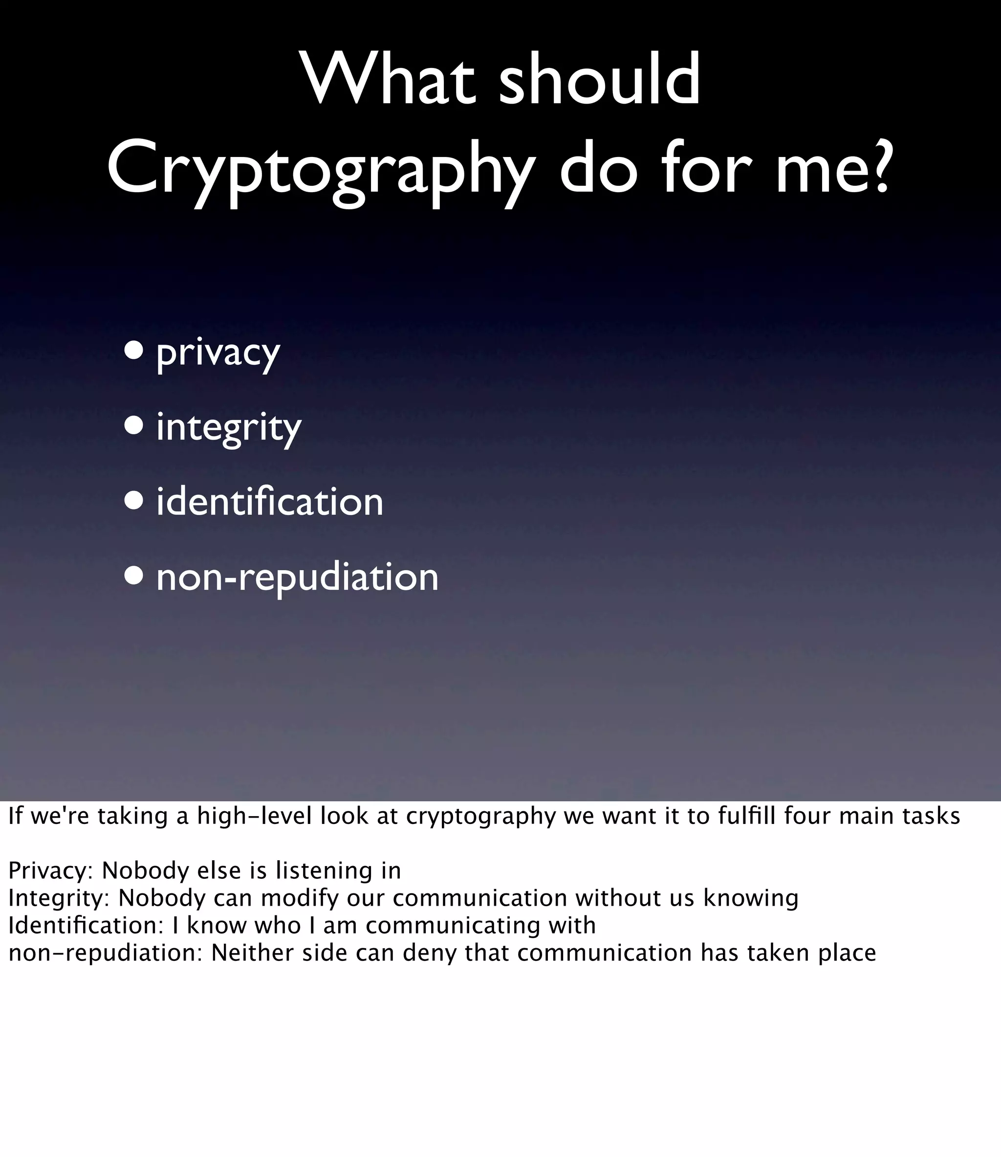 What should Cryptography do for me? •privacy •integrity •identiﬁcation •non-repudiation If we're taking a high-level look at cryptography we want it to fulﬁll four main tasks Privacy: Nobody else is listening in Integrity: Nobody can modify our communication without us knowing Identiﬁcation: I know who I am communicating with non-repudiation: Neither side can deny that communication has taken place 