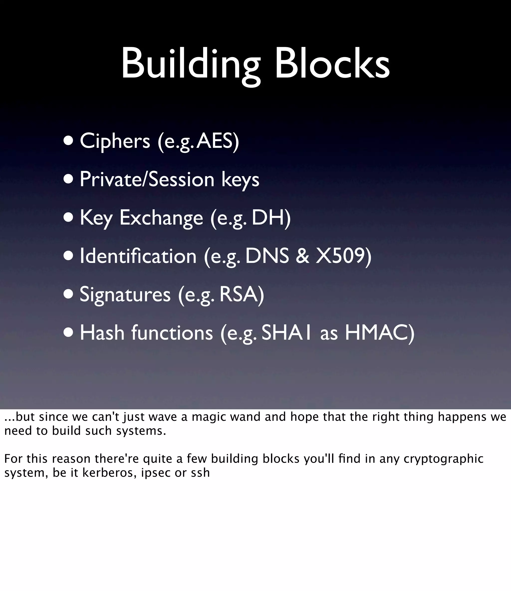 Building Blocks •Ciphers (e.g.AES) •Private/Session keys •Key Exchange (e.g. DH) •Identiﬁcation (e.g. DNS & X509) •Signatures (e.g. RSA) •Hash functions (e.g. SHA1 as HMAC) ...but since we can't just wave a magic wand and hope that the right thing happens we need to build such systems. For this reason there're quite a few building blocks you'll ﬁnd in any cryptographic system, be it kerberos, ipsec or ssh 