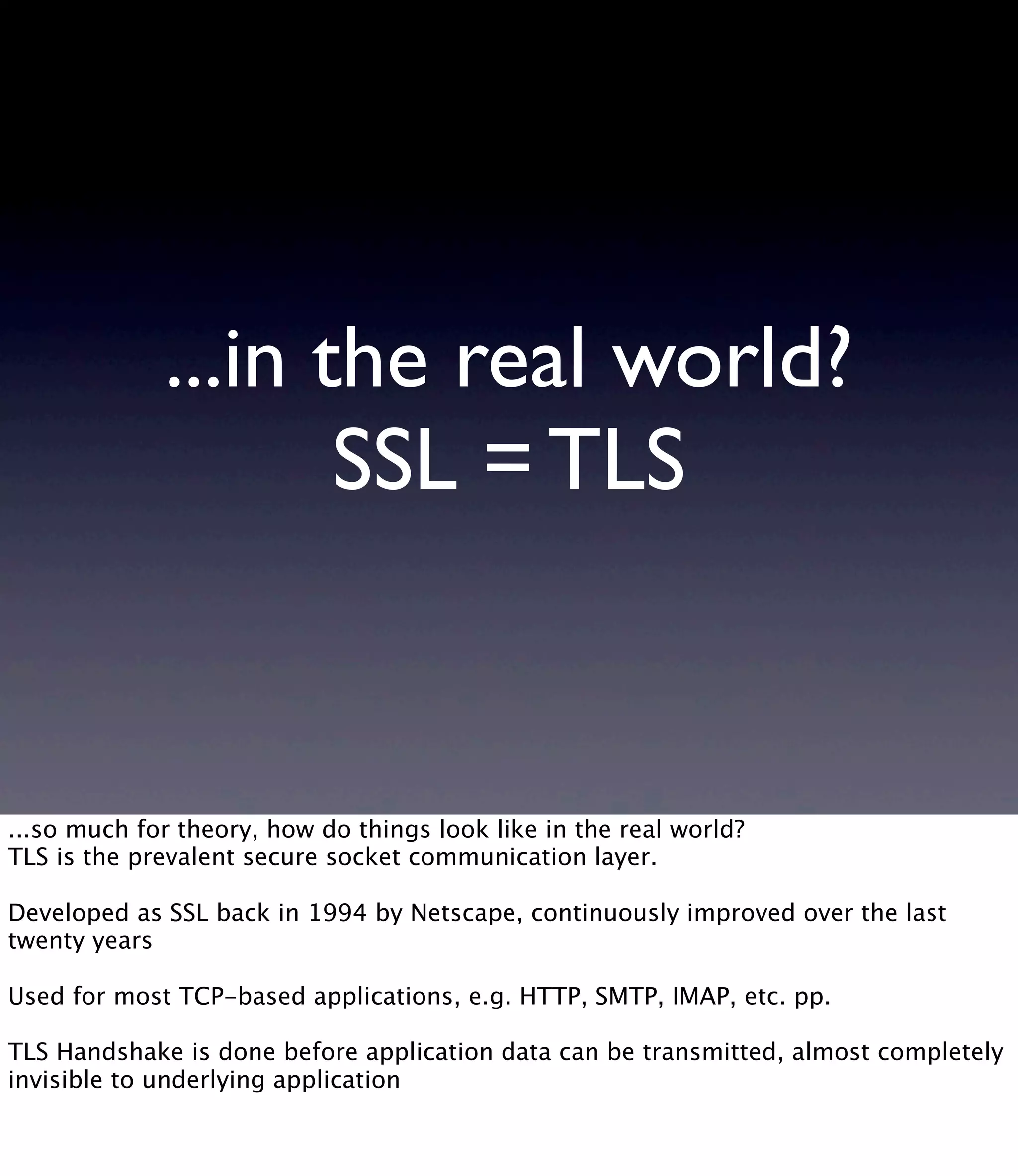 ...in the real world? SSL = TLS ...so much for theory, how do things look like in the real world? TLS is the prevalent secure socket communication layer. Developed as SSL back in 1994 by Netscape, continuously improved over the last twenty years Used for most TCP-based applications, e.g. HTTP, SMTP, IMAP, etc. pp. TLS Handshake is done before application data can be transmitted, almost completely invisible to underlying application 