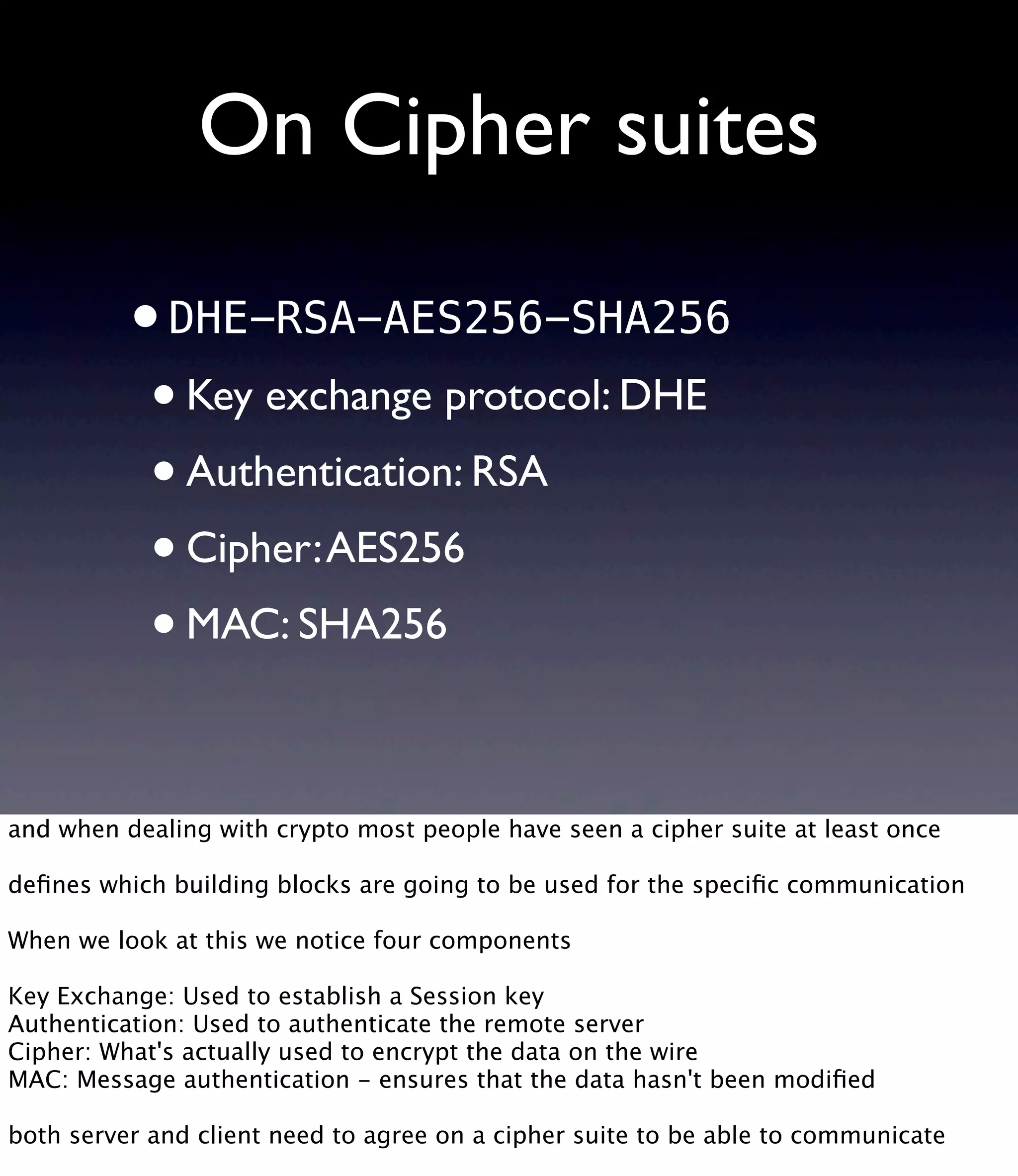 On Cipher suites •DHE-RSA-AES256-SHA256 •Key exchange protocol: DHE •Authentication: RSA •Cipher:AES256 •MAC: SHA256 and when dealing with crypto most people have seen a cipher suite at least once deﬁnes which building blocks are going to be used for the speciﬁc communication When we look at this we notice four components Key Exchange: Used to establish a Session key Authentication: Used to authenticate the remote server Cipher: What's actually used to encrypt the data on the wire MAC: Message authentication - ensures that the data hasn't been modiﬁed both server and client need to agree on a cipher suite to be able to communicate 