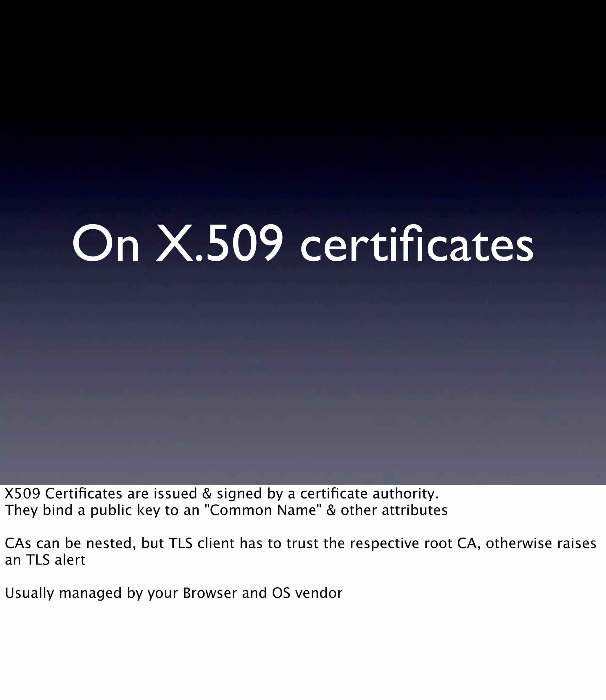 On X.509 certiﬁcates X509 Certiﬁcates are issued & signed by a certiﬁcate authority. They bind a public key to an "Common Name" & other attributes CAs can be nested, but TLS client has to trust the respective root CA, otherwise raises an TLS alert Usually managed by your Browser and OS vendor 