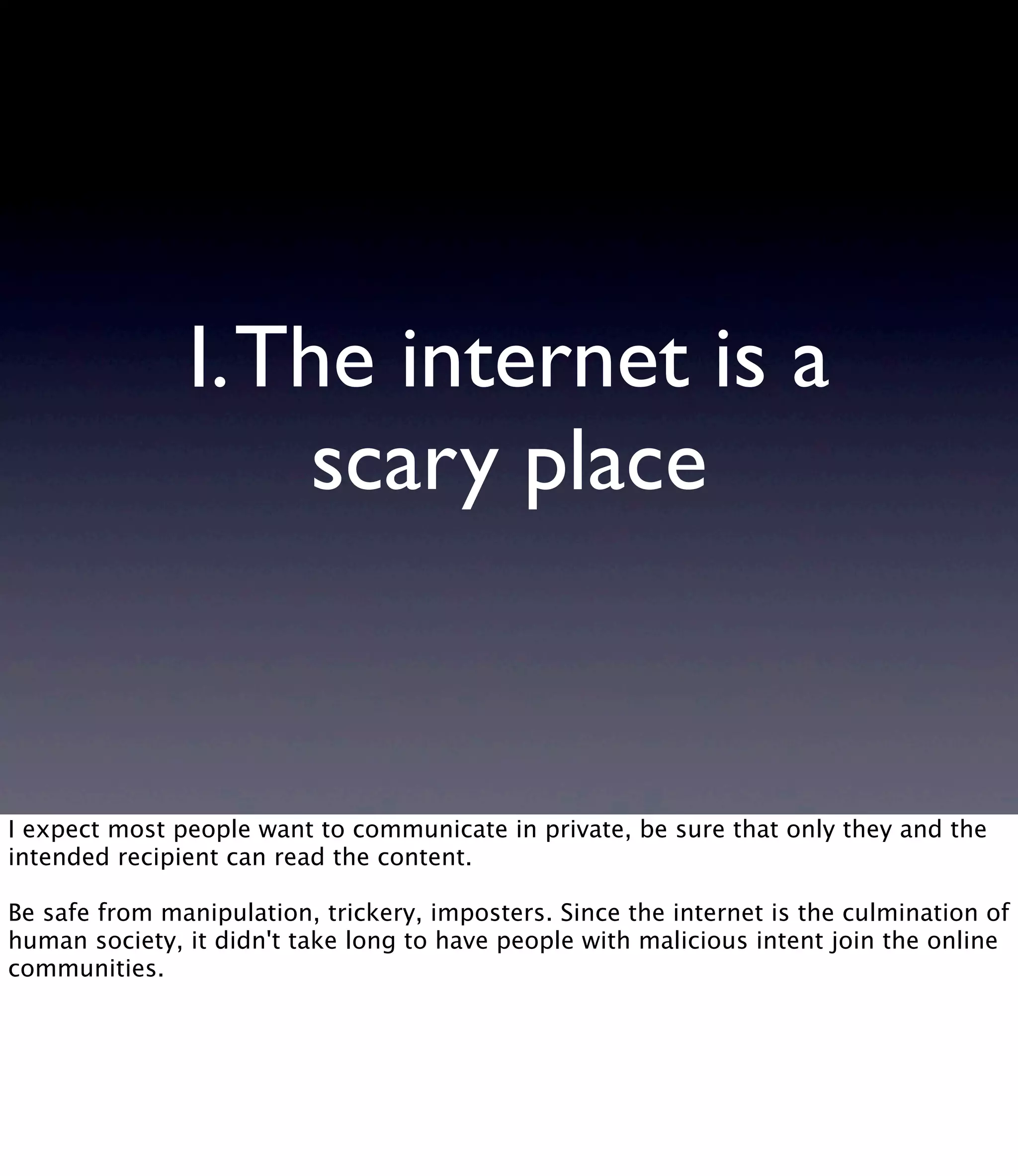 I.The internet is a scary place I expect most people want to communicate in private, be sure that only they and the intended recipient can read the content. Be safe from manipulation, trickery, imposters. Since the internet is the culmination of human society, it didn't take long to have people with malicious intent join the online communities. 
