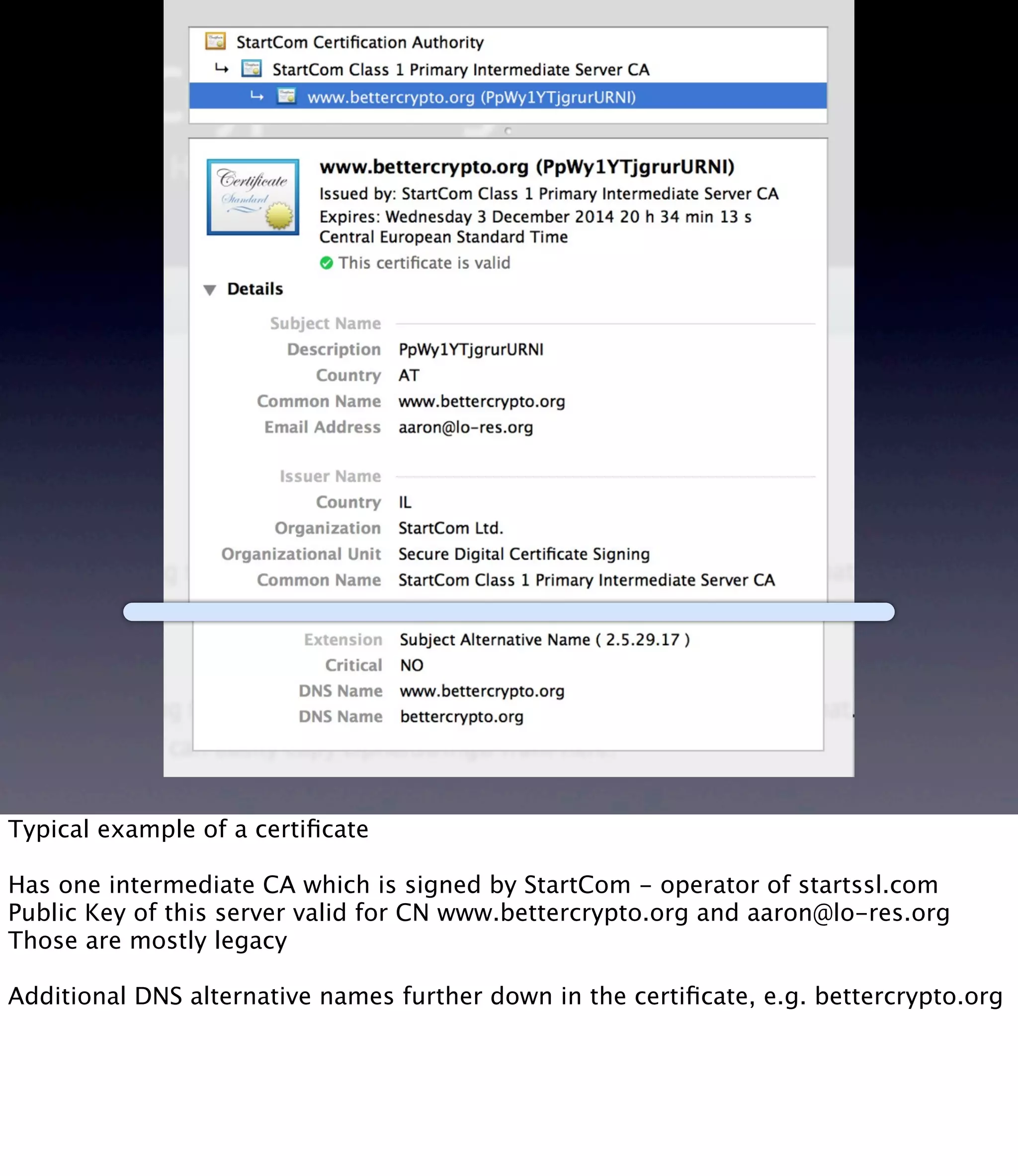 Typical example of a certiﬁcate Has one intermediate CA which is signed by StartCom - operator of startssl.com Public Key of this server valid for CN www.bettercrypto.org and aaron@lo-res.org Those are mostly legacy Additional DNS alternative names further down in the certiﬁcate, e.g. bettercrypto.org 